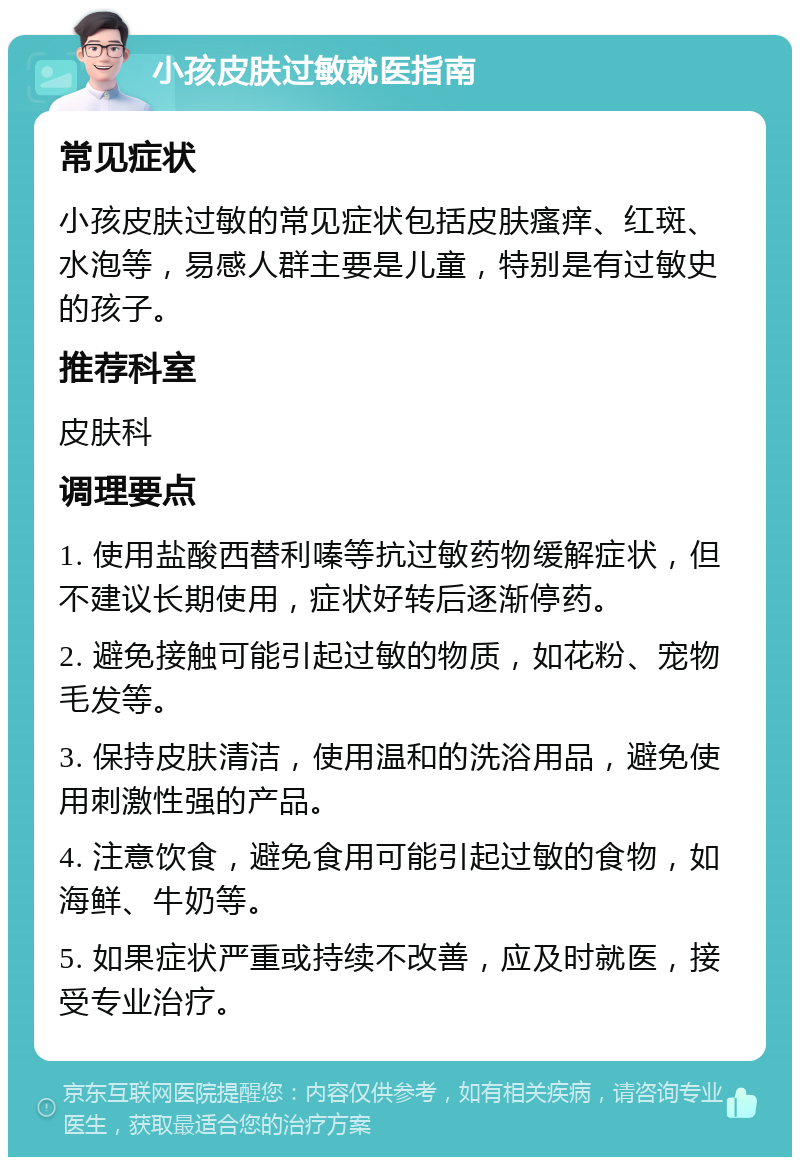 小孩皮肤过敏就医指南 常见症状 小孩皮肤过敏的常见症状包括皮肤瘙痒、红斑、水泡等，易感人群主要是儿童，特别是有过敏史的孩子。 推荐科室 皮肤科 调理要点 1. 使用盐酸西替利嗪等抗过敏药物缓解症状，但不建议长期使用，症状好转后逐渐停药。 2. 避免接触可能引起过敏的物质，如花粉、宠物毛发等。 3. 保持皮肤清洁，使用温和的洗浴用品，避免使用刺激性强的产品。 4. 注意饮食，避免食用可能引起过敏的食物，如海鲜、牛奶等。 5. 如果症状严重或持续不改善，应及时就医，接受专业治疗。