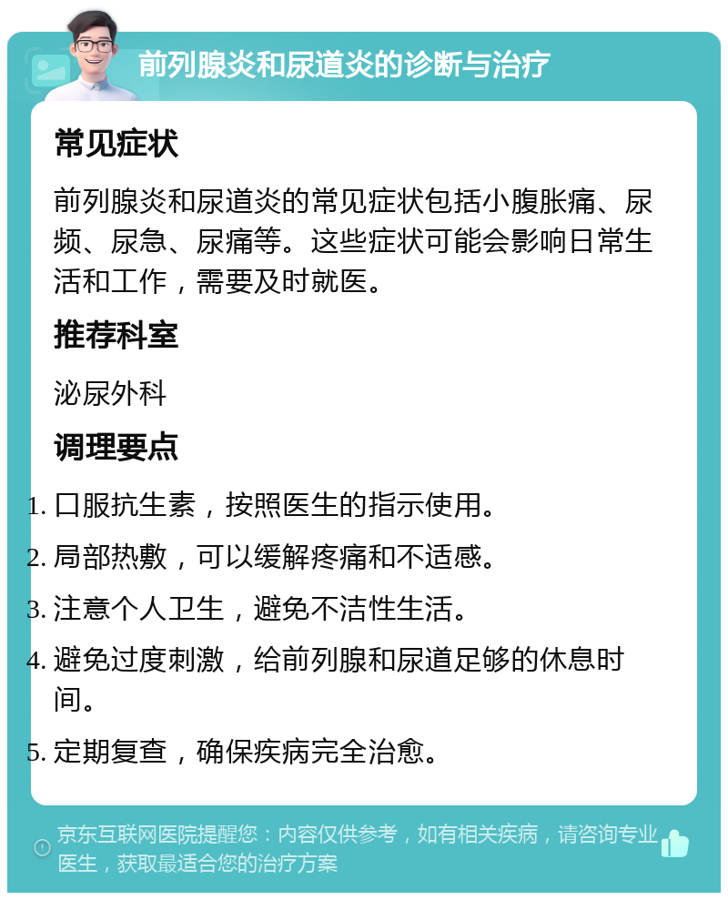 前列腺炎和尿道炎的诊断与治疗 常见症状 前列腺炎和尿道炎的常见症状包括小腹胀痛、尿频、尿急、尿痛等。这些症状可能会影响日常生活和工作，需要及时就医。 推荐科室 泌尿外科 调理要点 口服抗生素，按照医生的指示使用。 局部热敷，可以缓解疼痛和不适感。 注意个人卫生，避免不洁性生活。 避免过度刺激，给前列腺和尿道足够的休息时间。 定期复查，确保疾病完全治愈。