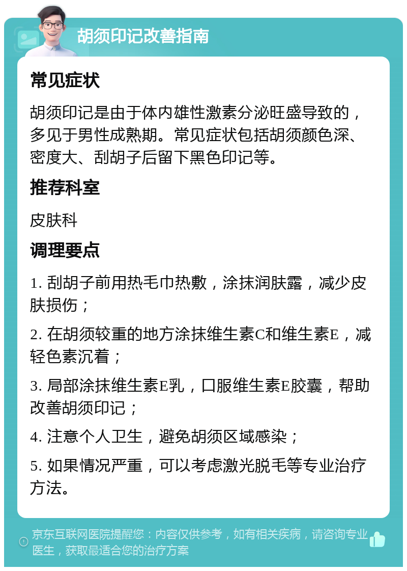 胡须印记改善指南 常见症状 胡须印记是由于体内雄性激素分泌旺盛导致的，多见于男性成熟期。常见症状包括胡须颜色深、密度大、刮胡子后留下黑色印记等。 推荐科室 皮肤科 调理要点 1. 刮胡子前用热毛巾热敷，涂抹润肤露，减少皮肤损伤； 2. 在胡须较重的地方涂抹维生素C和维生素E，减轻色素沉着； 3. 局部涂抹维生素E乳，口服维生素E胶囊，帮助改善胡须印记； 4. 注意个人卫生，避免胡须区域感染； 5. 如果情况严重，可以考虑激光脱毛等专业治疗方法。