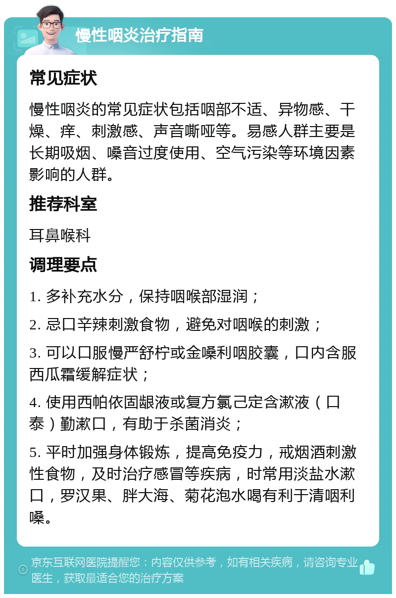 慢性咽炎治疗指南 常见症状 慢性咽炎的常见症状包括咽部不适、异物感、干燥、痒、刺激感、声音嘶哑等。易感人群主要是长期吸烟、嗓音过度使用、空气污染等环境因素影响的人群。 推荐科室 耳鼻喉科 调理要点 1. 多补充水分，保持咽喉部湿润； 2. 忌口辛辣刺激食物，避免对咽喉的刺激； 3. 可以口服慢严舒柠或金嗓利咽胶囊，口内含服西瓜霜缓解症状； 4. 使用西帕依固龈液或复方氯己定含漱液（口泰）勤漱口，有助于杀菌消炎； 5. 平时加强身体锻炼，提高免疫力，戒烟酒刺激性食物，及时治疗感冒等疾病，时常用淡盐水漱口，罗汉果、胖大海、菊花泡水喝有利于清咽利嗓。