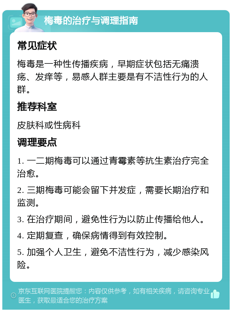 梅毒的治疗与调理指南 常见症状 梅毒是一种性传播疾病，早期症状包括无痛溃疡、发痒等，易感人群主要是有不洁性行为的人群。 推荐科室 皮肤科或性病科 调理要点 1. 一二期梅毒可以通过青霉素等抗生素治疗完全治愈。 2. 三期梅毒可能会留下并发症，需要长期治疗和监测。 3. 在治疗期间，避免性行为以防止传播给他人。 4. 定期复查，确保病情得到有效控制。 5. 加强个人卫生，避免不洁性行为，减少感染风险。