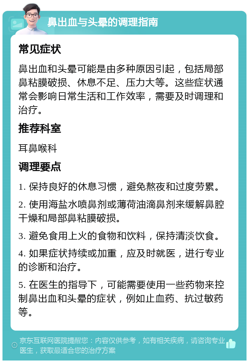 鼻出血与头晕的调理指南 常见症状 鼻出血和头晕可能是由多种原因引起，包括局部鼻粘膜破损、休息不足、压力大等。这些症状通常会影响日常生活和工作效率，需要及时调理和治疗。 推荐科室 耳鼻喉科 调理要点 1. 保持良好的休息习惯，避免熬夜和过度劳累。 2. 使用海盐水喷鼻剂或薄荷油滴鼻剂来缓解鼻腔干燥和局部鼻粘膜破损。 3. 避免食用上火的食物和饮料，保持清淡饮食。 4. 如果症状持续或加重，应及时就医，进行专业的诊断和治疗。 5. 在医生的指导下，可能需要使用一些药物来控制鼻出血和头晕的症状，例如止血药、抗过敏药等。