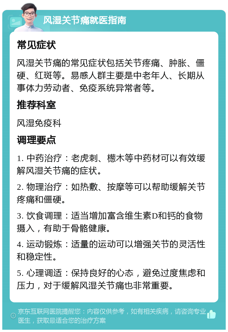 风湿关节痛就医指南 常见症状 风湿关节痛的常见症状包括关节疼痛、肿胀、僵硬、红斑等。易感人群主要是中老年人、长期从事体力劳动者、免疫系统异常者等。 推荐科室 风湿免疫科 调理要点 1. 中药治疗：老虎刺、檧木等中药材可以有效缓解风湿关节痛的症状。 2. 物理治疗：如热敷、按摩等可以帮助缓解关节疼痛和僵硬。 3. 饮食调理：适当增加富含维生素D和钙的食物摄入，有助于骨骼健康。 4. 运动锻炼：适量的运动可以增强关节的灵活性和稳定性。 5. 心理调适：保持良好的心态，避免过度焦虑和压力，对于缓解风湿关节痛也非常重要。