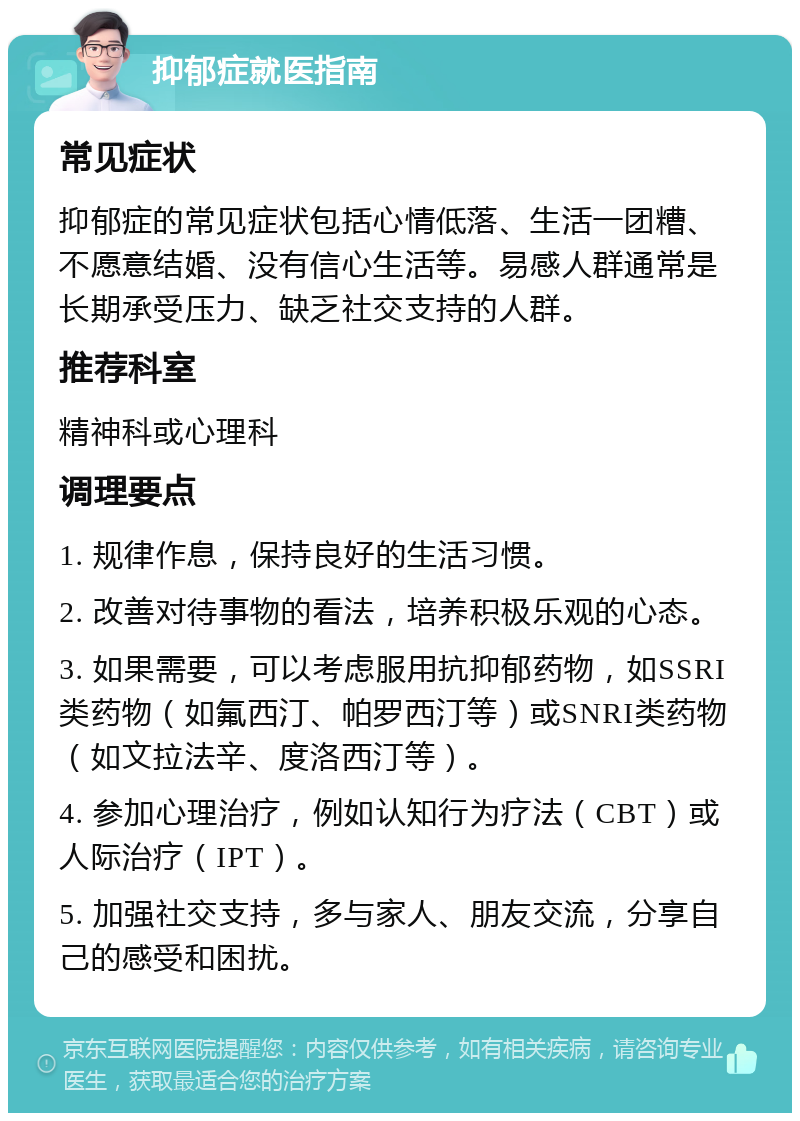 抑郁症就医指南 常见症状 抑郁症的常见症状包括心情低落、生活一团糟、不愿意结婚、没有信心生活等。易感人群通常是长期承受压力、缺乏社交支持的人群。 推荐科室 精神科或心理科 调理要点 1. 规律作息，保持良好的生活习惯。 2. 改善对待事物的看法，培养积极乐观的心态。 3. 如果需要，可以考虑服用抗抑郁药物，如SSRI类药物（如氟西汀、帕罗西汀等）或SNRI类药物（如文拉法辛、度洛西汀等）。 4. 参加心理治疗，例如认知行为疗法（CBT）或人际治疗（IPT）。 5. 加强社交支持，多与家人、朋友交流，分享自己的感受和困扰。