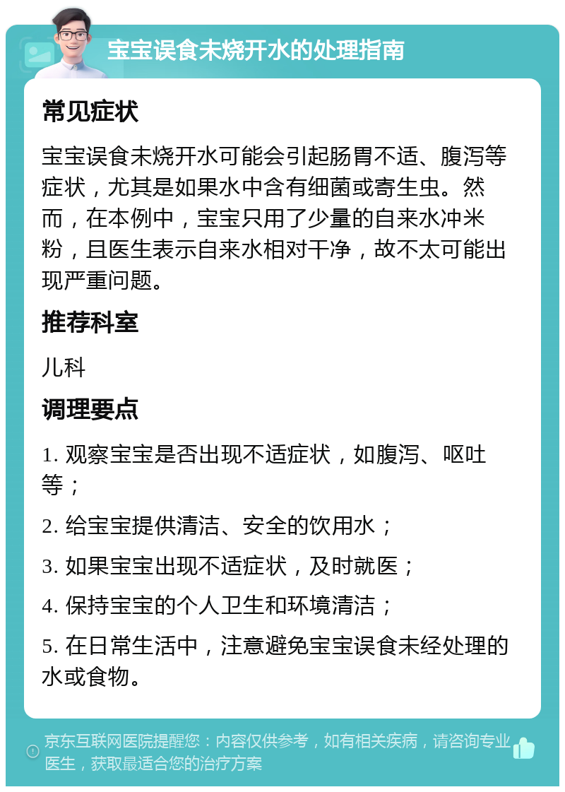 宝宝误食未烧开水的处理指南 常见症状 宝宝误食未烧开水可能会引起肠胃不适、腹泻等症状，尤其是如果水中含有细菌或寄生虫。然而，在本例中，宝宝只用了少量的自来水冲米粉，且医生表示自来水相对干净，故不太可能出现严重问题。 推荐科室 儿科 调理要点 1. 观察宝宝是否出现不适症状，如腹泻、呕吐等； 2. 给宝宝提供清洁、安全的饮用水； 3. 如果宝宝出现不适症状，及时就医； 4. 保持宝宝的个人卫生和环境清洁； 5. 在日常生活中，注意避免宝宝误食未经处理的水或食物。