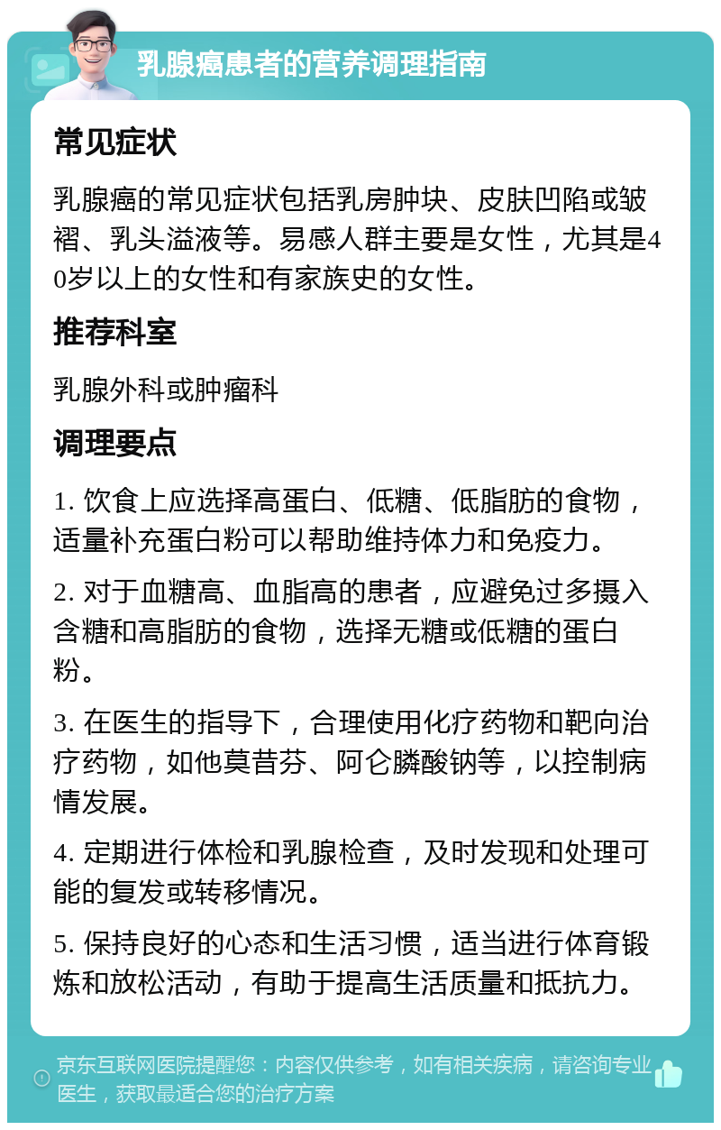 乳腺癌患者的营养调理指南 常见症状 乳腺癌的常见症状包括乳房肿块、皮肤凹陷或皱褶、乳头溢液等。易感人群主要是女性，尤其是40岁以上的女性和有家族史的女性。 推荐科室 乳腺外科或肿瘤科 调理要点 1. 饮食上应选择高蛋白、低糖、低脂肪的食物，适量补充蛋白粉可以帮助维持体力和免疫力。 2. 对于血糖高、血脂高的患者，应避免过多摄入含糖和高脂肪的食物，选择无糖或低糖的蛋白粉。 3. 在医生的指导下，合理使用化疗药物和靶向治疗药物，如他莫昔芬、阿仑膦酸钠等，以控制病情发展。 4. 定期进行体检和乳腺检查，及时发现和处理可能的复发或转移情况。 5. 保持良好的心态和生活习惯，适当进行体育锻炼和放松活动，有助于提高生活质量和抵抗力。