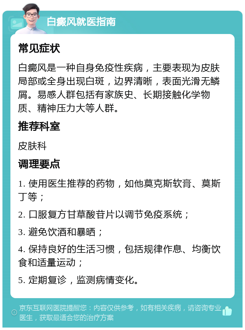 白癜风就医指南 常见症状 白癜风是一种自身免疫性疾病，主要表现为皮肤局部或全身出现白斑，边界清晰，表面光滑无鳞屑。易感人群包括有家族史、长期接触化学物质、精神压力大等人群。 推荐科室 皮肤科 调理要点 1. 使用医生推荐的药物，如他莫克斯软膏、莫斯丁等； 2. 口服复方甘草酸苷片以调节免疫系统； 3. 避免饮酒和暴晒； 4. 保持良好的生活习惯，包括规律作息、均衡饮食和适量运动； 5. 定期复诊，监测病情变化。