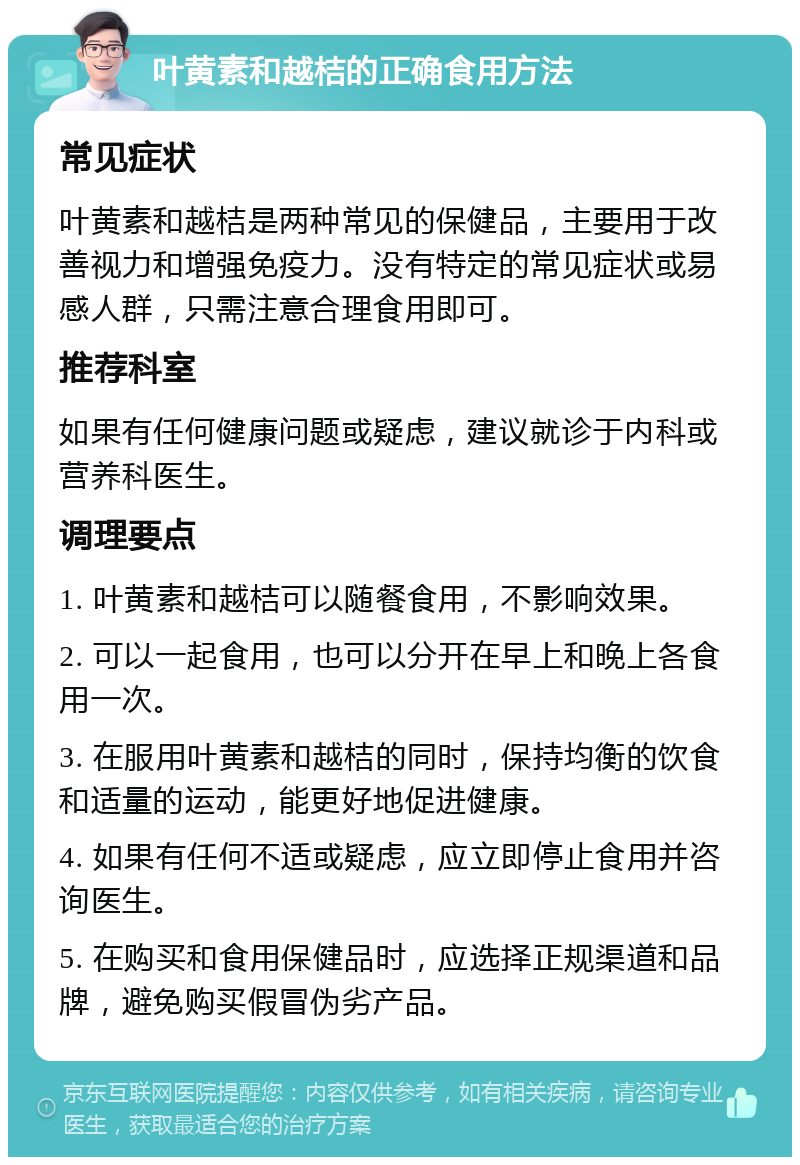 叶黄素和越桔的正确食用方法 常见症状 叶黄素和越桔是两种常见的保健品，主要用于改善视力和增强免疫力。没有特定的常见症状或易感人群，只需注意合理食用即可。 推荐科室 如果有任何健康问题或疑虑，建议就诊于内科或营养科医生。 调理要点 1. 叶黄素和越桔可以随餐食用，不影响效果。 2. 可以一起食用，也可以分开在早上和晚上各食用一次。 3. 在服用叶黄素和越桔的同时，保持均衡的饮食和适量的运动，能更好地促进健康。 4. 如果有任何不适或疑虑，应立即停止食用并咨询医生。 5. 在购买和食用保健品时，应选择正规渠道和品牌，避免购买假冒伪劣产品。