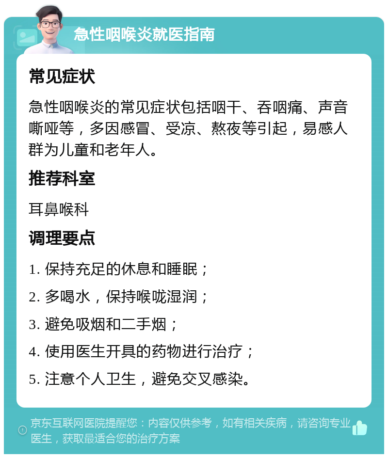 急性咽喉炎就医指南 常见症状 急性咽喉炎的常见症状包括咽干、吞咽痛、声音嘶哑等，多因感冒、受凉、熬夜等引起，易感人群为儿童和老年人。 推荐科室 耳鼻喉科 调理要点 1. 保持充足的休息和睡眠； 2. 多喝水，保持喉咙湿润； 3. 避免吸烟和二手烟； 4. 使用医生开具的药物进行治疗； 5. 注意个人卫生，避免交叉感染。