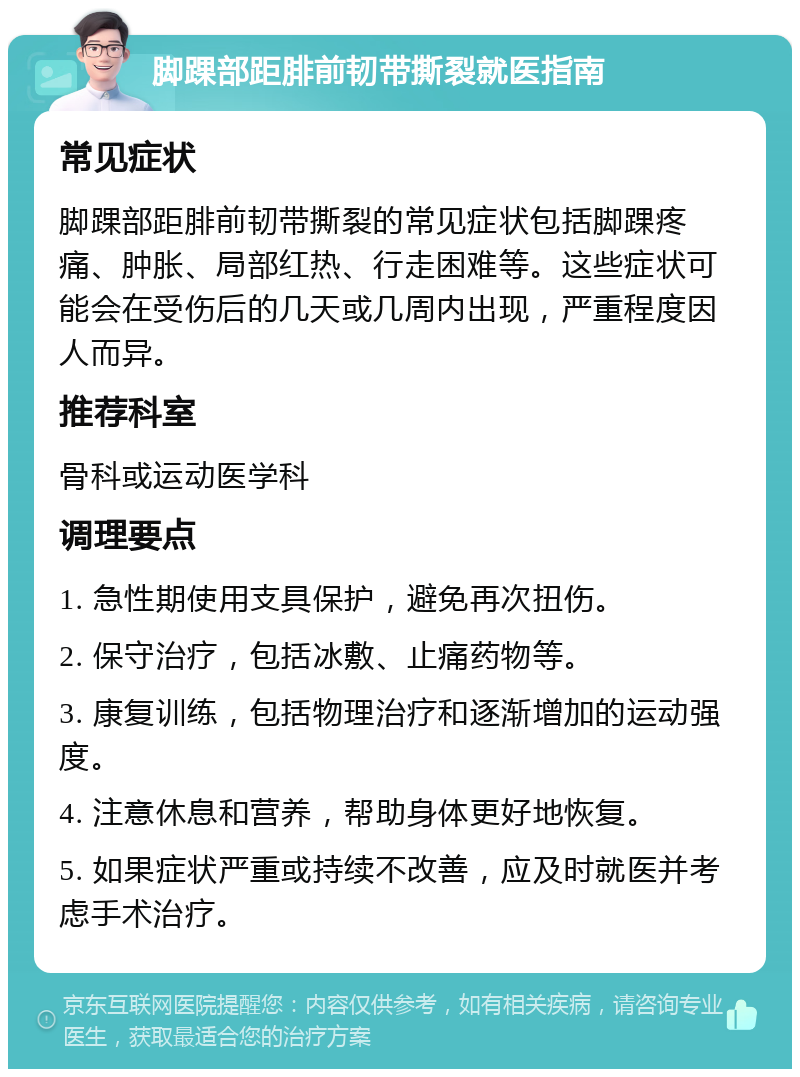 脚踝部距腓前韧带撕裂就医指南 常见症状 脚踝部距腓前韧带撕裂的常见症状包括脚踝疼痛、肿胀、局部红热、行走困难等。这些症状可能会在受伤后的几天或几周内出现，严重程度因人而异。 推荐科室 骨科或运动医学科 调理要点 1. 急性期使用支具保护，避免再次扭伤。 2. 保守治疗，包括冰敷、止痛药物等。 3. 康复训练，包括物理治疗和逐渐增加的运动强度。 4. 注意休息和营养，帮助身体更好地恢复。 5. 如果症状严重或持续不改善，应及时就医并考虑手术治疗。