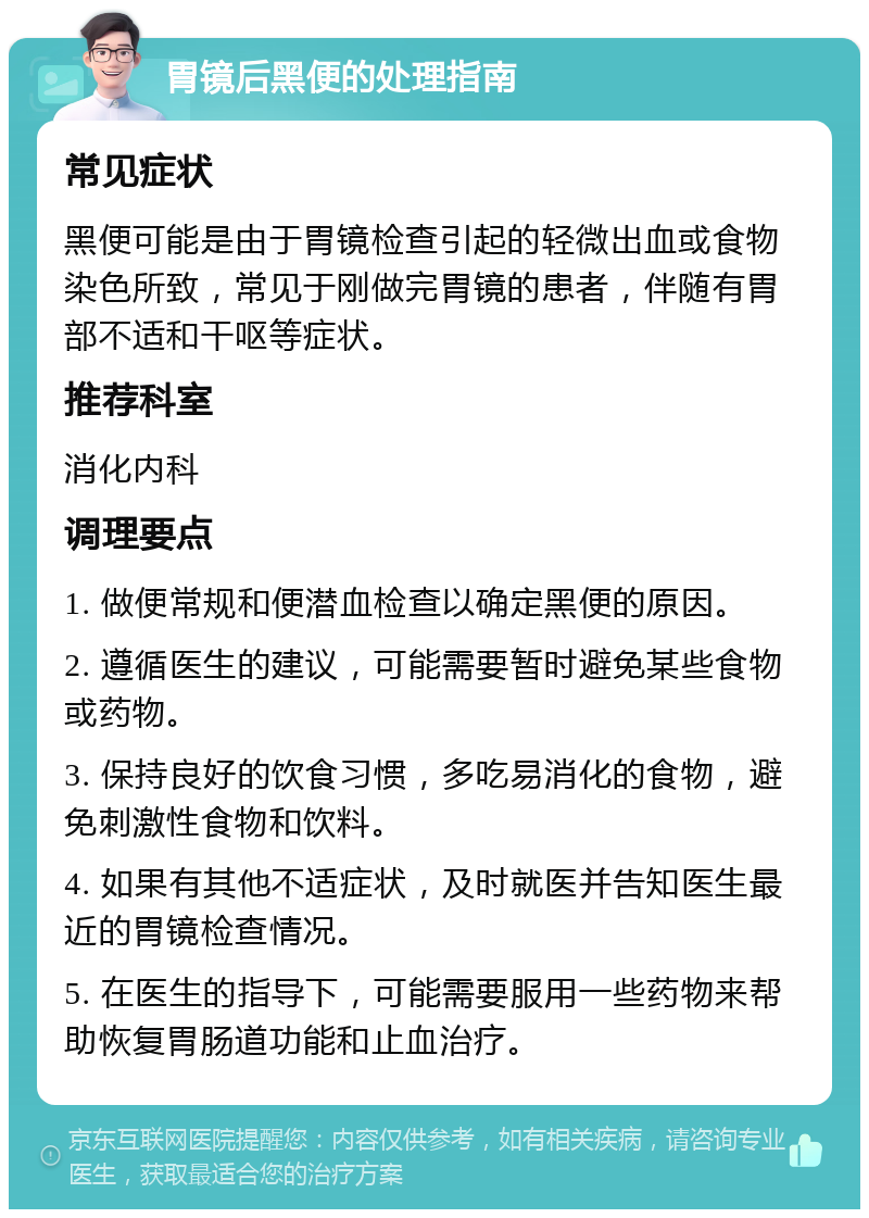 胃镜后黑便的处理指南 常见症状 黑便可能是由于胃镜检查引起的轻微出血或食物染色所致，常见于刚做完胃镜的患者，伴随有胃部不适和干呕等症状。 推荐科室 消化内科 调理要点 1. 做便常规和便潜血检查以确定黑便的原因。 2. 遵循医生的建议，可能需要暂时避免某些食物或药物。 3. 保持良好的饮食习惯，多吃易消化的食物，避免刺激性食物和饮料。 4. 如果有其他不适症状，及时就医并告知医生最近的胃镜检查情况。 5. 在医生的指导下，可能需要服用一些药物来帮助恢复胃肠道功能和止血治疗。