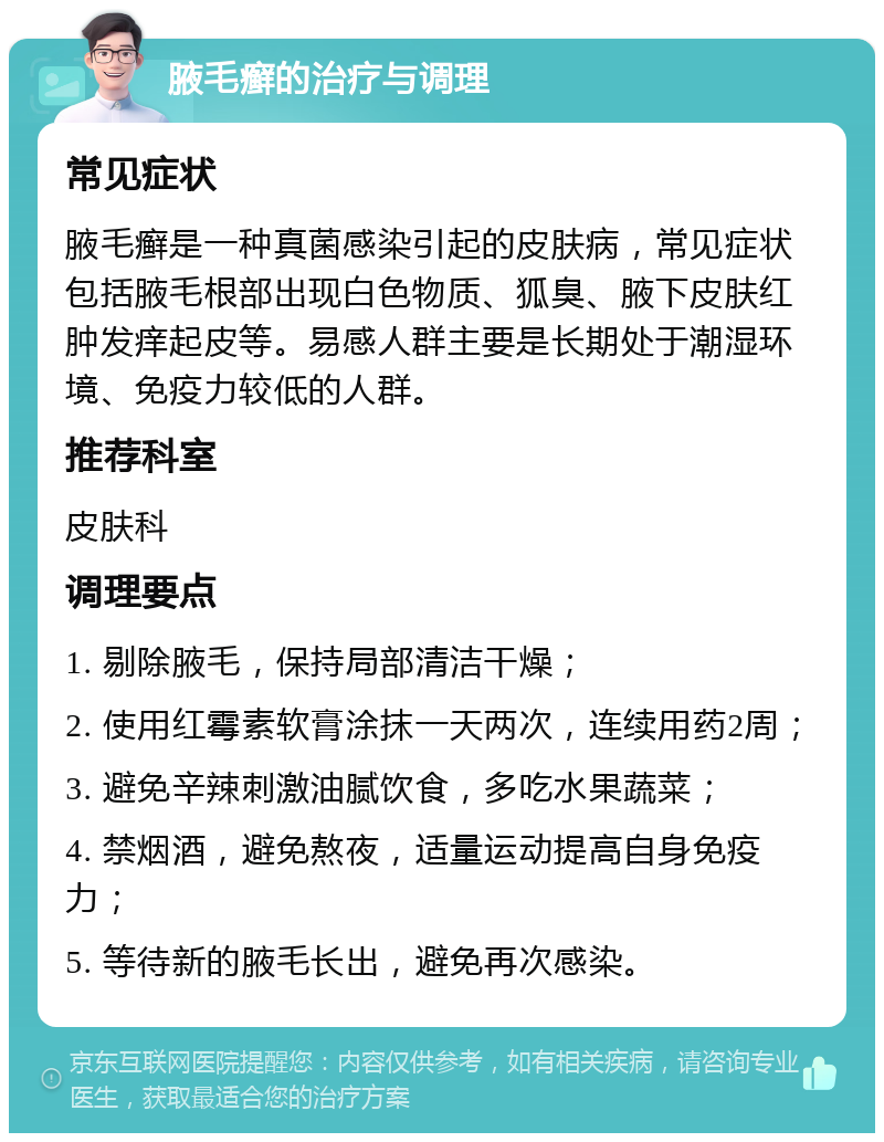 腋毛癣的治疗与调理 常见症状 腋毛癣是一种真菌感染引起的皮肤病，常见症状包括腋毛根部出现白色物质、狐臭、腋下皮肤红肿发痒起皮等。易感人群主要是长期处于潮湿环境、免疫力较低的人群。 推荐科室 皮肤科 调理要点 1. 剔除腋毛，保持局部清洁干燥； 2. 使用红霉素软膏涂抹一天两次，连续用药2周； 3. 避免辛辣刺激油腻饮食，多吃水果蔬菜； 4. 禁烟酒，避免熬夜，适量运动提高自身免疫力； 5. 等待新的腋毛长出，避免再次感染。