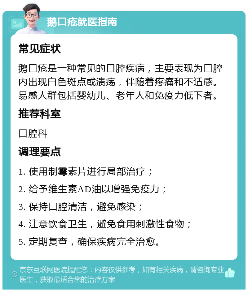 鹅口疮就医指南 常见症状 鹅口疮是一种常见的口腔疾病，主要表现为口腔内出现白色斑点或溃疡，伴随着疼痛和不适感。易感人群包括婴幼儿、老年人和免疫力低下者。 推荐科室 口腔科 调理要点 1. 使用制霉素片进行局部治疗； 2. 给予维生素AD油以增强免疫力； 3. 保持口腔清洁，避免感染； 4. 注意饮食卫生，避免食用刺激性食物； 5. 定期复查，确保疾病完全治愈。