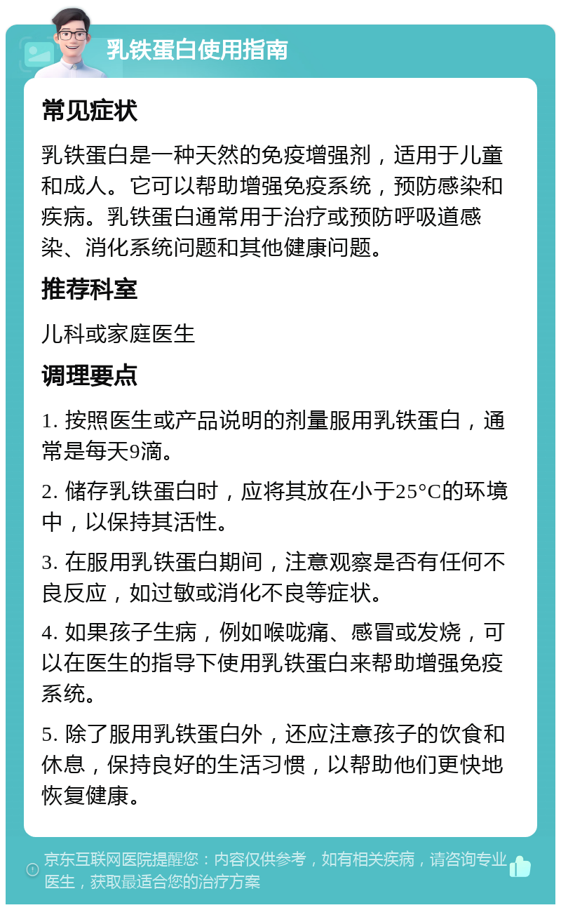 乳铁蛋白使用指南 常见症状 乳铁蛋白是一种天然的免疫增强剂，适用于儿童和成人。它可以帮助增强免疫系统，预防感染和疾病。乳铁蛋白通常用于治疗或预防呼吸道感染、消化系统问题和其他健康问题。 推荐科室 儿科或家庭医生 调理要点 1. 按照医生或产品说明的剂量服用乳铁蛋白，通常是每天9滴。 2. 储存乳铁蛋白时，应将其放在小于25°C的环境中，以保持其活性。 3. 在服用乳铁蛋白期间，注意观察是否有任何不良反应，如过敏或消化不良等症状。 4. 如果孩子生病，例如喉咙痛、感冒或发烧，可以在医生的指导下使用乳铁蛋白来帮助增强免疫系统。 5. 除了服用乳铁蛋白外，还应注意孩子的饮食和休息，保持良好的生活习惯，以帮助他们更快地恢复健康。