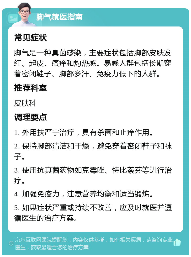 脚气就医指南 常见症状 脚气是一种真菌感染，主要症状包括脚部皮肤发红、起皮、瘙痒和灼热感。易感人群包括长期穿着密闭鞋子、脚部多汗、免疫力低下的人群。 推荐科室 皮肤科 调理要点 1. 外用扶严宁治疗，具有杀菌和止痒作用。 2. 保持脚部清洁和干燥，避免穿着密闭鞋子和袜子。 3. 使用抗真菌药物如克霉唑、特比萘芬等进行治疗。 4. 加强免疫力，注意营养均衡和适当锻炼。 5. 如果症状严重或持续不改善，应及时就医并遵循医生的治疗方案。