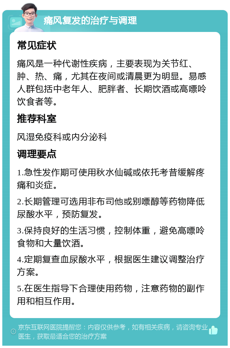 痛风复发的治疗与调理 常见症状 痛风是一种代谢性疾病，主要表现为关节红、肿、热、痛，尤其在夜间或清晨更为明显。易感人群包括中老年人、肥胖者、长期饮酒或高嘌呤饮食者等。 推荐科室 风湿免疫科或内分泌科 调理要点 1.急性发作期可使用秋水仙碱或依托考昔缓解疼痛和炎症。 2.长期管理可选用非布司他或别嘌醇等药物降低尿酸水平，预防复发。 3.保持良好的生活习惯，控制体重，避免高嘌呤食物和大量饮酒。 4.定期复查血尿酸水平，根据医生建议调整治疗方案。 5.在医生指导下合理使用药物，注意药物的副作用和相互作用。