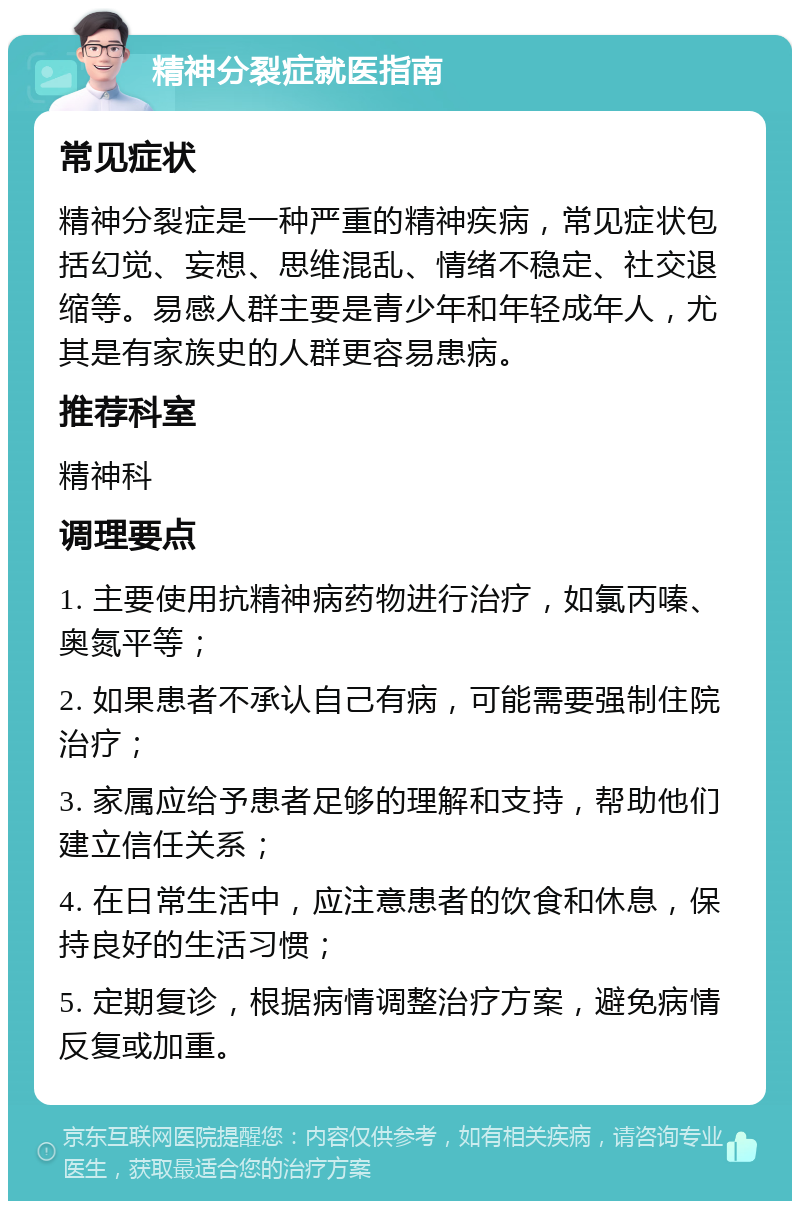 精神分裂症就医指南 常见症状 精神分裂症是一种严重的精神疾病，常见症状包括幻觉、妄想、思维混乱、情绪不稳定、社交退缩等。易感人群主要是青少年和年轻成年人，尤其是有家族史的人群更容易患病。 推荐科室 精神科 调理要点 1. 主要使用抗精神病药物进行治疗，如氯丙嗪、奥氮平等； 2. 如果患者不承认自己有病，可能需要强制住院治疗； 3. 家属应给予患者足够的理解和支持，帮助他们建立信任关系； 4. 在日常生活中，应注意患者的饮食和休息，保持良好的生活习惯； 5. 定期复诊，根据病情调整治疗方案，避免病情反复或加重。