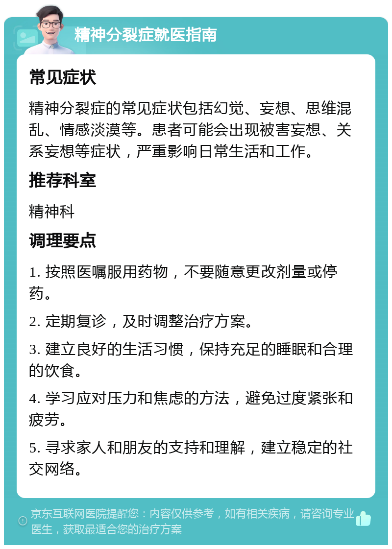 精神分裂症就医指南 常见症状 精神分裂症的常见症状包括幻觉、妄想、思维混乱、情感淡漠等。患者可能会出现被害妄想、关系妄想等症状，严重影响日常生活和工作。 推荐科室 精神科 调理要点 1. 按照医嘱服用药物，不要随意更改剂量或停药。 2. 定期复诊，及时调整治疗方案。 3. 建立良好的生活习惯，保持充足的睡眠和合理的饮食。 4. 学习应对压力和焦虑的方法，避免过度紧张和疲劳。 5. 寻求家人和朋友的支持和理解，建立稳定的社交网络。