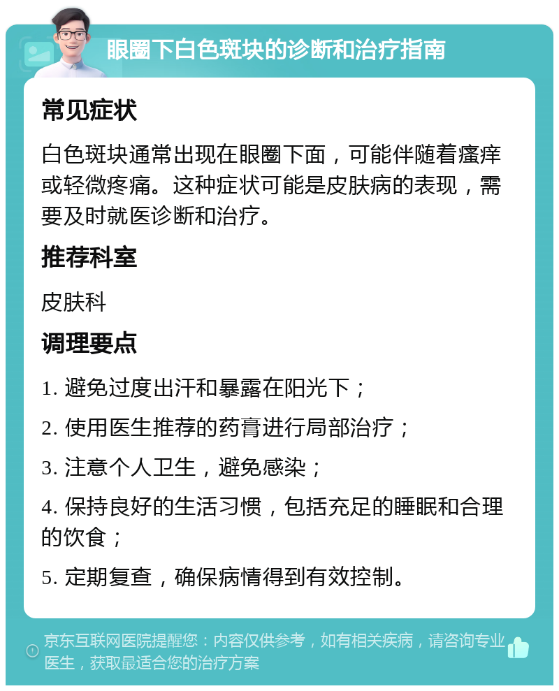 眼圈下白色斑块的诊断和治疗指南 常见症状 白色斑块通常出现在眼圈下面，可能伴随着瘙痒或轻微疼痛。这种症状可能是皮肤病的表现，需要及时就医诊断和治疗。 推荐科室 皮肤科 调理要点 1. 避免过度出汗和暴露在阳光下； 2. 使用医生推荐的药膏进行局部治疗； 3. 注意个人卫生，避免感染； 4. 保持良好的生活习惯，包括充足的睡眠和合理的饮食； 5. 定期复查，确保病情得到有效控制。