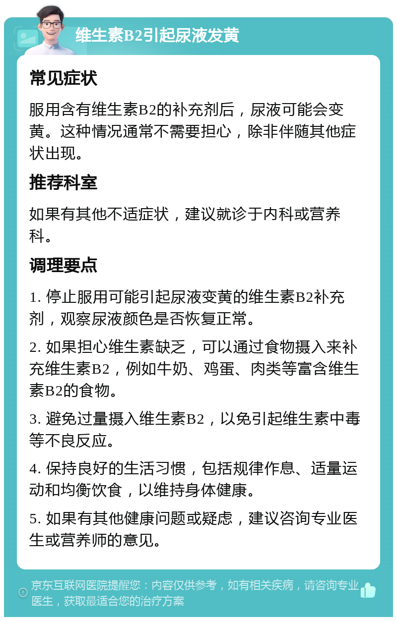 维生素B2引起尿液发黄 常见症状 服用含有维生素B2的补充剂后，尿液可能会变黄。这种情况通常不需要担心，除非伴随其他症状出现。 推荐科室 如果有其他不适症状，建议就诊于内科或营养科。 调理要点 1. 停止服用可能引起尿液变黄的维生素B2补充剂，观察尿液颜色是否恢复正常。 2. 如果担心维生素缺乏，可以通过食物摄入来补充维生素B2，例如牛奶、鸡蛋、肉类等富含维生素B2的食物。 3. 避免过量摄入维生素B2，以免引起维生素中毒等不良反应。 4. 保持良好的生活习惯，包括规律作息、适量运动和均衡饮食，以维持身体健康。 5. 如果有其他健康问题或疑虑，建议咨询专业医生或营养师的意见。