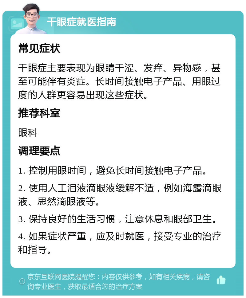 干眼症就医指南 常见症状 干眼症主要表现为眼睛干涩、发痒、异物感，甚至可能伴有炎症。长时间接触电子产品、用眼过度的人群更容易出现这些症状。 推荐科室 眼科 调理要点 1. 控制用眼时间，避免长时间接触电子产品。 2. 使用人工泪液滴眼液缓解不适，例如海露滴眼液、思然滴眼液等。 3. 保持良好的生活习惯，注意休息和眼部卫生。 4. 如果症状严重，应及时就医，接受专业的治疗和指导。