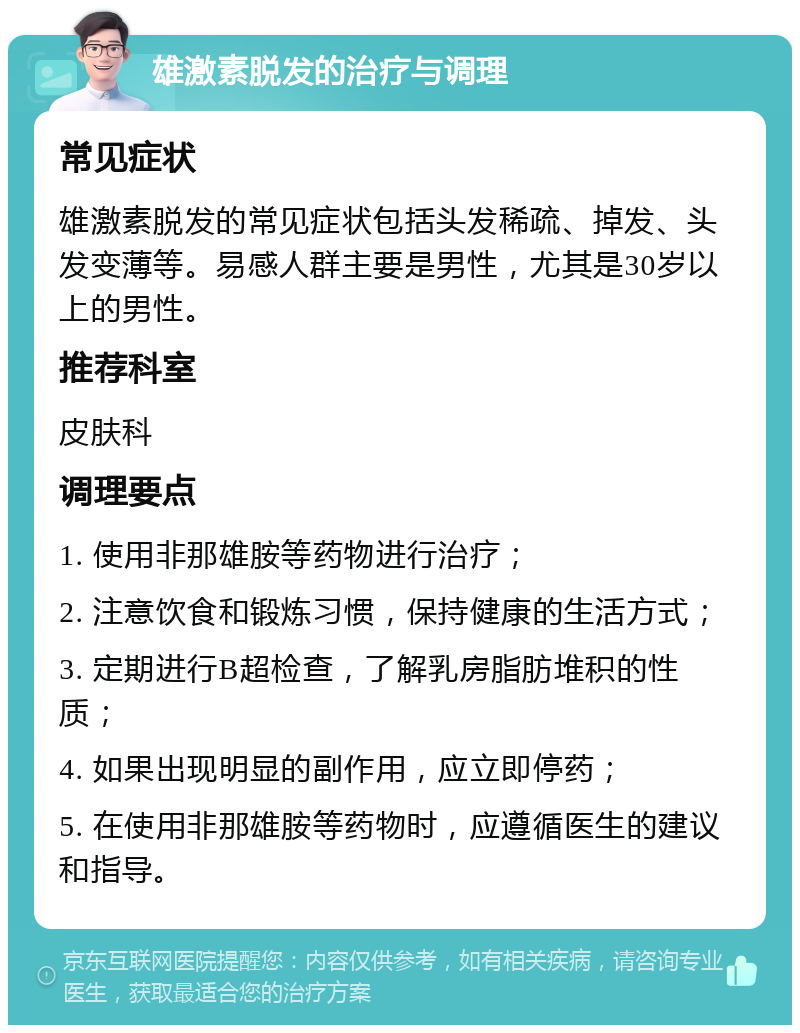 雄激素脱发的治疗与调理 常见症状 雄激素脱发的常见症状包括头发稀疏、掉发、头发变薄等。易感人群主要是男性，尤其是30岁以上的男性。 推荐科室 皮肤科 调理要点 1. 使用非那雄胺等药物进行治疗； 2. 注意饮食和锻炼习惯，保持健康的生活方式； 3. 定期进行B超检查，了解乳房脂肪堆积的性质； 4. 如果出现明显的副作用，应立即停药； 5. 在使用非那雄胺等药物时，应遵循医生的建议和指导。