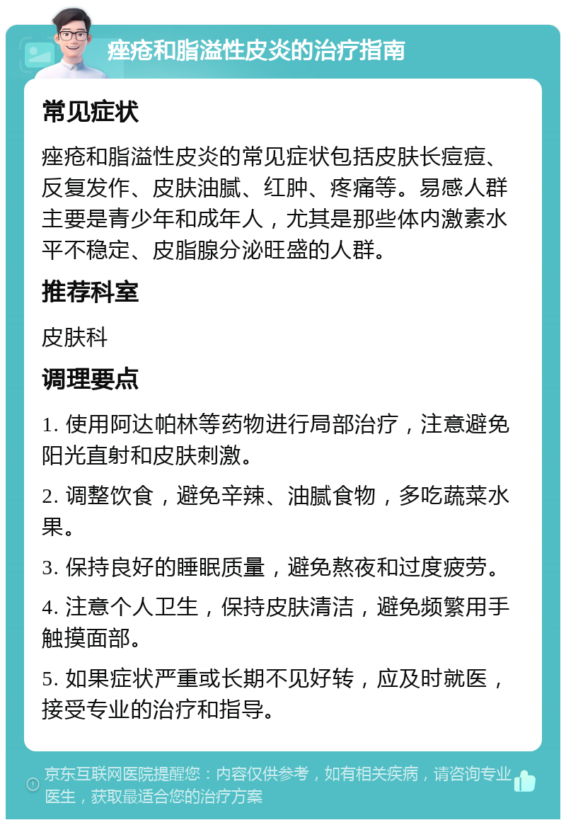 痤疮和脂溢性皮炎的治疗指南 常见症状 痤疮和脂溢性皮炎的常见症状包括皮肤长痘痘、反复发作、皮肤油腻、红肿、疼痛等。易感人群主要是青少年和成年人，尤其是那些体内激素水平不稳定、皮脂腺分泌旺盛的人群。 推荐科室 皮肤科 调理要点 1. 使用阿达帕林等药物进行局部治疗，注意避免阳光直射和皮肤刺激。 2. 调整饮食，避免辛辣、油腻食物，多吃蔬菜水果。 3. 保持良好的睡眠质量，避免熬夜和过度疲劳。 4. 注意个人卫生，保持皮肤清洁，避免频繁用手触摸面部。 5. 如果症状严重或长期不见好转，应及时就医，接受专业的治疗和指导。