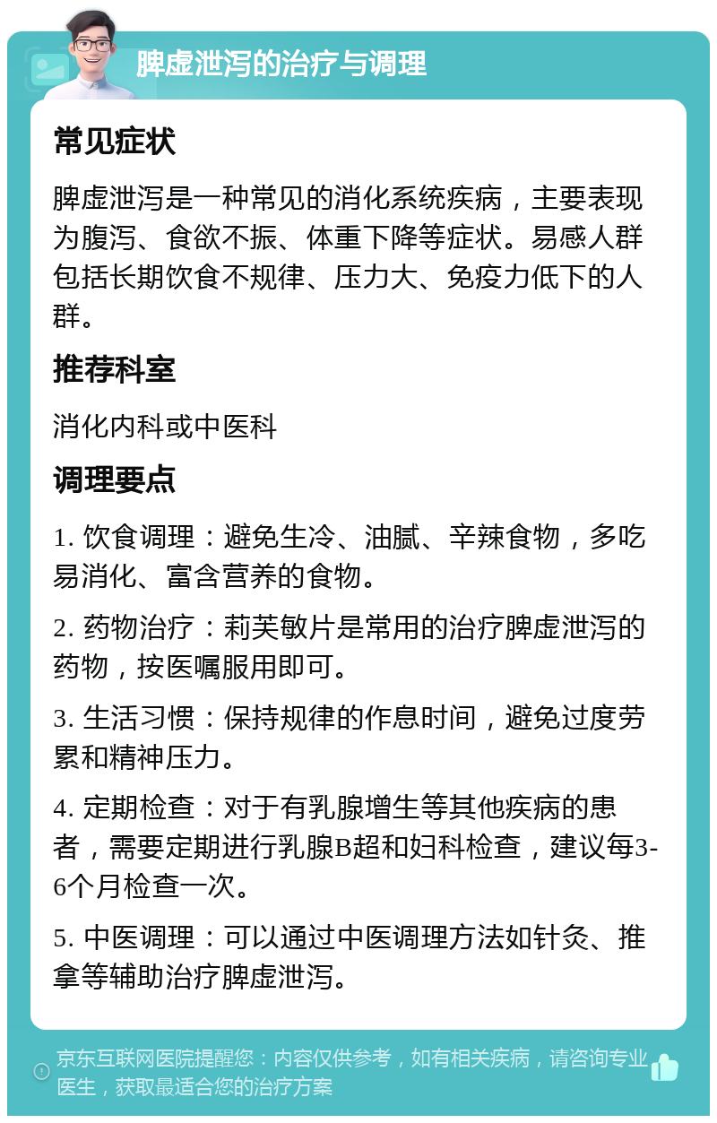 脾虚泄泻的治疗与调理 常见症状 脾虚泄泻是一种常见的消化系统疾病，主要表现为腹泻、食欲不振、体重下降等症状。易感人群包括长期饮食不规律、压力大、免疫力低下的人群。 推荐科室 消化内科或中医科 调理要点 1. 饮食调理：避免生冷、油腻、辛辣食物，多吃易消化、富含营养的食物。 2. 药物治疗：莉芙敏片是常用的治疗脾虚泄泻的药物，按医嘱服用即可。 3. 生活习惯：保持规律的作息时间，避免过度劳累和精神压力。 4. 定期检查：对于有乳腺增生等其他疾病的患者，需要定期进行乳腺B超和妇科检查，建议每3-6个月检查一次。 5. 中医调理：可以通过中医调理方法如针灸、推拿等辅助治疗脾虚泄泻。