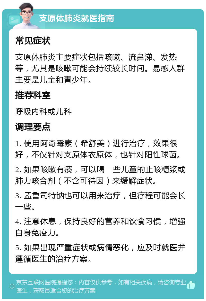 支原体肺炎就医指南 常见症状 支原体肺炎主要症状包括咳嗽、流鼻涕、发热等，尤其是咳嗽可能会持续较长时间。易感人群主要是儿童和青少年。 推荐科室 呼吸内科或儿科 调理要点 1. 使用阿奇霉素（希舒美）进行治疗，效果很好，不仅针对支原体衣原体，也针对阳性球菌。 2. 如果咳嗽有痰，可以喝一些儿童的止咳糖浆或肺力咳合剂（不含可待因）来缓解症状。 3. 孟鲁司特钠也可以用来治疗，但疗程可能会长一些。 4. 注意休息，保持良好的营养和饮食习惯，增强自身免疫力。 5. 如果出现严重症状或病情恶化，应及时就医并遵循医生的治疗方案。