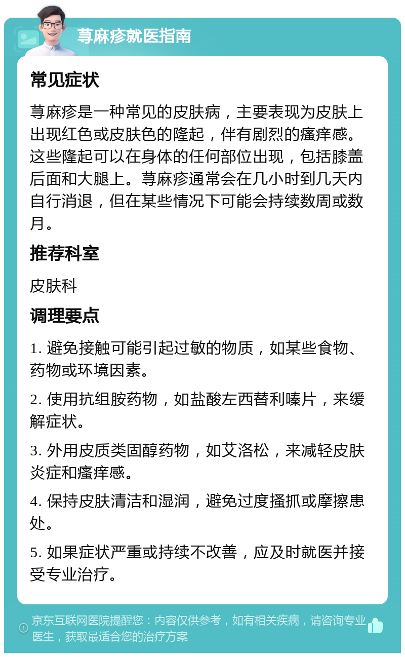 荨麻疹就医指南 常见症状 荨麻疹是一种常见的皮肤病，主要表现为皮肤上出现红色或皮肤色的隆起，伴有剧烈的瘙痒感。这些隆起可以在身体的任何部位出现，包括膝盖后面和大腿上。荨麻疹通常会在几小时到几天内自行消退，但在某些情况下可能会持续数周或数月。 推荐科室 皮肤科 调理要点 1. 避免接触可能引起过敏的物质，如某些食物、药物或环境因素。 2. 使用抗组胺药物，如盐酸左西替利嗪片，来缓解症状。 3. 外用皮质类固醇药物，如艾洛松，来减轻皮肤炎症和瘙痒感。 4. 保持皮肤清洁和湿润，避免过度搔抓或摩擦患处。 5. 如果症状严重或持续不改善，应及时就医并接受专业治疗。