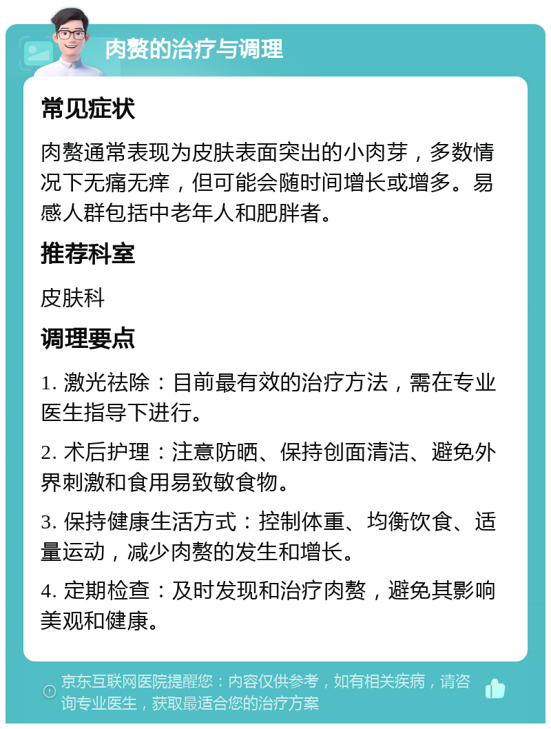 肉赘的治疗与调理 常见症状 肉赘通常表现为皮肤表面突出的小肉芽，多数情况下无痛无痒，但可能会随时间增长或增多。易感人群包括中老年人和肥胖者。 推荐科室 皮肤科 调理要点 1. 激光祛除：目前最有效的治疗方法，需在专业医生指导下进行。 2. 术后护理：注意防晒、保持创面清洁、避免外界刺激和食用易致敏食物。 3. 保持健康生活方式：控制体重、均衡饮食、适量运动，减少肉赘的发生和增长。 4. 定期检查：及时发现和治疗肉赘，避免其影响美观和健康。