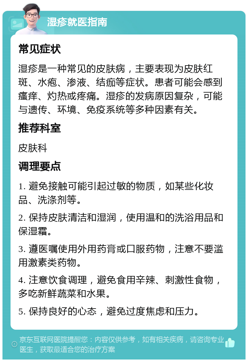 湿疹就医指南 常见症状 湿疹是一种常见的皮肤病，主要表现为皮肤红斑、水疱、渗液、结痂等症状。患者可能会感到瘙痒、灼热或疼痛。湿疹的发病原因复杂，可能与遗传、环境、免疫系统等多种因素有关。 推荐科室 皮肤科 调理要点 1. 避免接触可能引起过敏的物质，如某些化妆品、洗涤剂等。 2. 保持皮肤清洁和湿润，使用温和的洗浴用品和保湿霜。 3. 遵医嘱使用外用药膏或口服药物，注意不要滥用激素类药物。 4. 注意饮食调理，避免食用辛辣、刺激性食物，多吃新鲜蔬菜和水果。 5. 保持良好的心态，避免过度焦虑和压力。