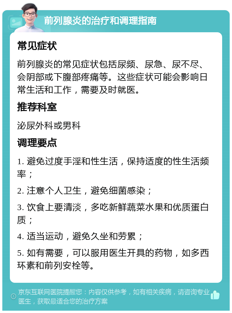 前列腺炎的治疗和调理指南 常见症状 前列腺炎的常见症状包括尿频、尿急、尿不尽、会阴部或下腹部疼痛等。这些症状可能会影响日常生活和工作，需要及时就医。 推荐科室 泌尿外科或男科 调理要点 1. 避免过度手淫和性生活，保持适度的性生活频率； 2. 注意个人卫生，避免细菌感染； 3. 饮食上要清淡，多吃新鲜蔬菜水果和优质蛋白质； 4. 适当运动，避免久坐和劳累； 5. 如有需要，可以服用医生开具的药物，如多西环素和前列安栓等。