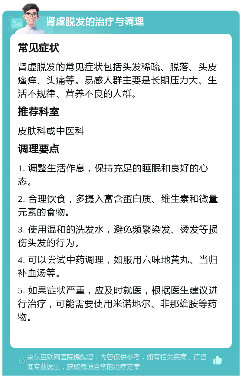 肾虚脱发的治疗与调理 常见症状 肾虚脱发的常见症状包括头发稀疏、脱落、头皮瘙痒、头痛等。易感人群主要是长期压力大、生活不规律、营养不良的人群。 推荐科室 皮肤科或中医科 调理要点 1. 调整生活作息，保持充足的睡眠和良好的心态。 2. 合理饮食，多摄入富含蛋白质、维生素和微量元素的食物。 3. 使用温和的洗发水，避免频繁染发、烫发等损伤头发的行为。 4. 可以尝试中药调理，如服用六味地黄丸、当归补血汤等。 5. 如果症状严重，应及时就医，根据医生建议进行治疗，可能需要使用米诺地尔、非那雄胺等药物。