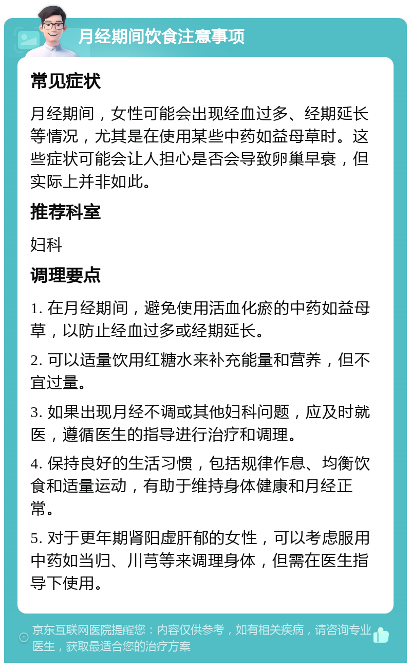 月经期间饮食注意事项 常见症状 月经期间，女性可能会出现经血过多、经期延长等情况，尤其是在使用某些中药如益母草时。这些症状可能会让人担心是否会导致卵巢早衰，但实际上并非如此。 推荐科室 妇科 调理要点 1. 在月经期间，避免使用活血化瘀的中药如益母草，以防止经血过多或经期延长。 2. 可以适量饮用红糖水来补充能量和营养，但不宜过量。 3. 如果出现月经不调或其他妇科问题，应及时就医，遵循医生的指导进行治疗和调理。 4. 保持良好的生活习惯，包括规律作息、均衡饮食和适量运动，有助于维持身体健康和月经正常。 5. 对于更年期肾阳虚肝郁的女性，可以考虑服用中药如当归、川芎等来调理身体，但需在医生指导下使用。