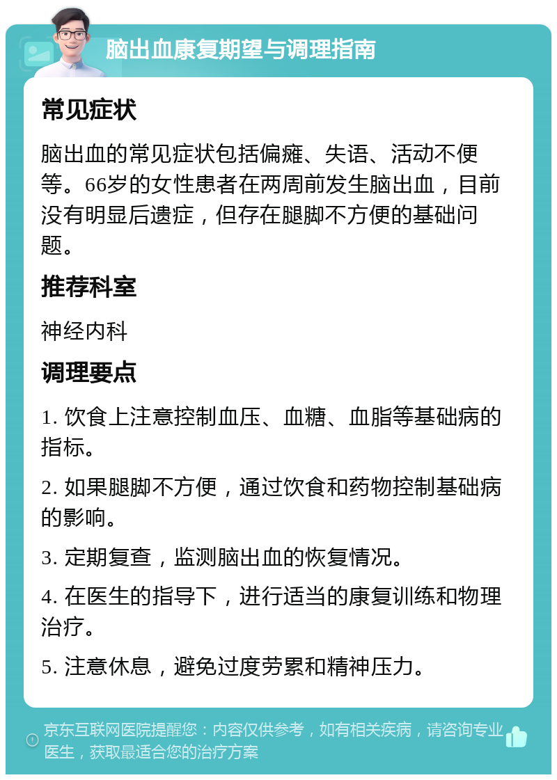 脑出血康复期望与调理指南 常见症状 脑出血的常见症状包括偏瘫、失语、活动不便等。66岁的女性患者在两周前发生脑出血，目前没有明显后遗症，但存在腿脚不方便的基础问题。 推荐科室 神经内科 调理要点 1. 饮食上注意控制血压、血糖、血脂等基础病的指标。 2. 如果腿脚不方便，通过饮食和药物控制基础病的影响。 3. 定期复查，监测脑出血的恢复情况。 4. 在医生的指导下，进行适当的康复训练和物理治疗。 5. 注意休息，避免过度劳累和精神压力。