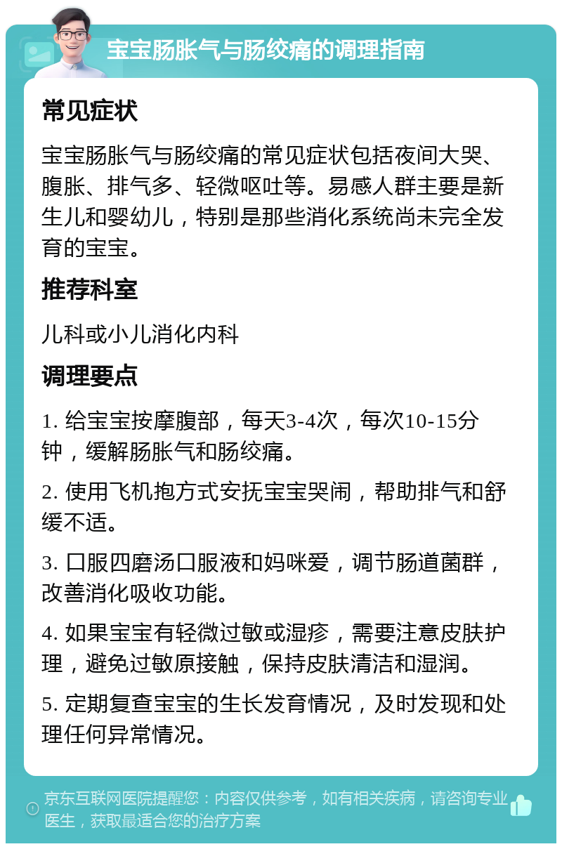 宝宝肠胀气与肠绞痛的调理指南 常见症状 宝宝肠胀气与肠绞痛的常见症状包括夜间大哭、腹胀、排气多、轻微呕吐等。易感人群主要是新生儿和婴幼儿，特别是那些消化系统尚未完全发育的宝宝。 推荐科室 儿科或小儿消化内科 调理要点 1. 给宝宝按摩腹部，每天3-4次，每次10-15分钟，缓解肠胀气和肠绞痛。 2. 使用飞机抱方式安抚宝宝哭闹，帮助排气和舒缓不适。 3. 口服四磨汤口服液和妈咪爱，调节肠道菌群，改善消化吸收功能。 4. 如果宝宝有轻微过敏或湿疹，需要注意皮肤护理，避免过敏原接触，保持皮肤清洁和湿润。 5. 定期复查宝宝的生长发育情况，及时发现和处理任何异常情况。