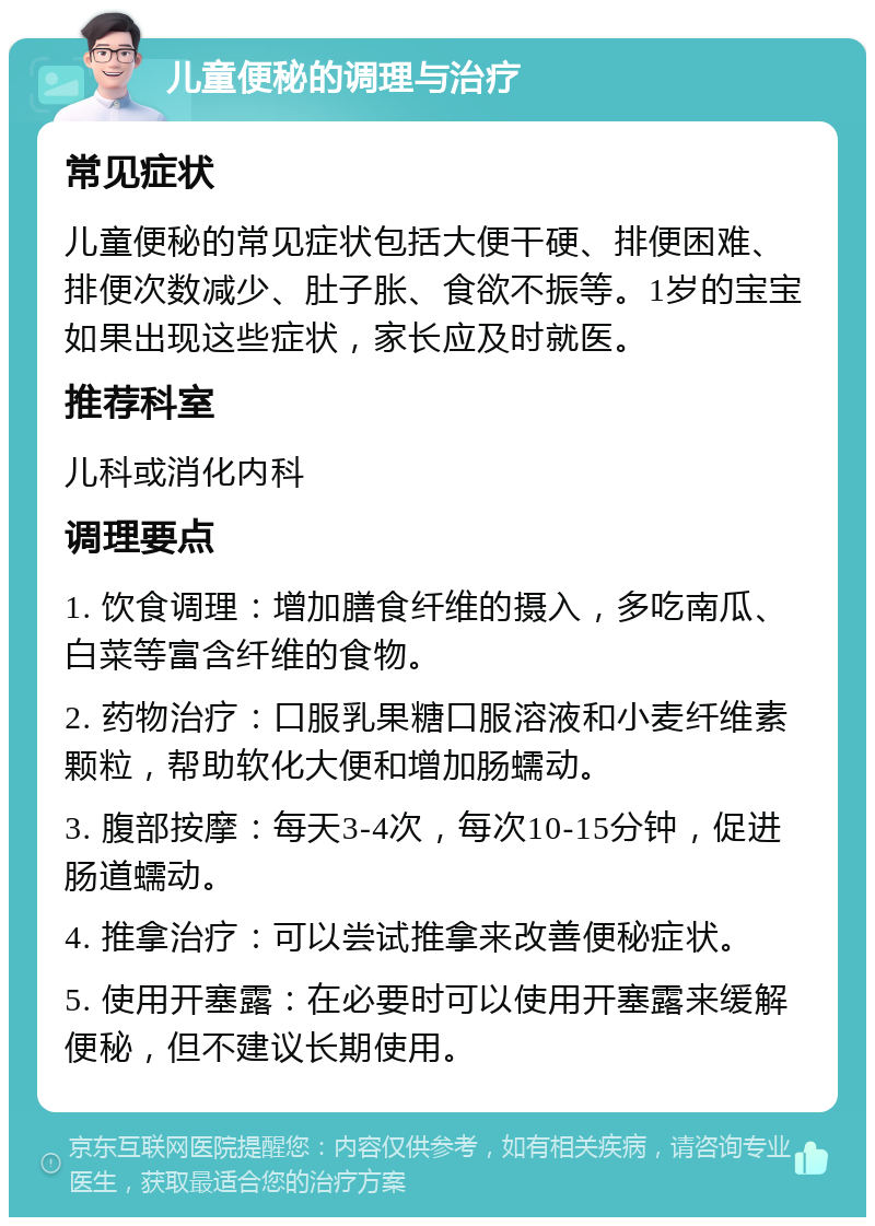 儿童便秘的调理与治疗 常见症状 儿童便秘的常见症状包括大便干硬、排便困难、排便次数减少、肚子胀、食欲不振等。1岁的宝宝如果出现这些症状，家长应及时就医。 推荐科室 儿科或消化内科 调理要点 1. 饮食调理：增加膳食纤维的摄入，多吃南瓜、白菜等富含纤维的食物。 2. 药物治疗：口服乳果糖口服溶液和小麦纤维素颗粒，帮助软化大便和增加肠蠕动。 3. 腹部按摩：每天3-4次，每次10-15分钟，促进肠道蠕动。 4. 推拿治疗：可以尝试推拿来改善便秘症状。 5. 使用开塞露：在必要时可以使用开塞露来缓解便秘，但不建议长期使用。