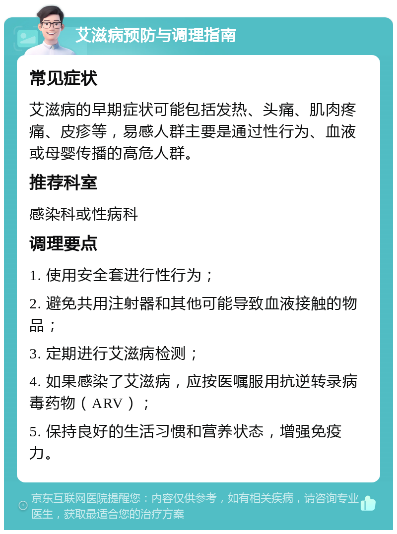 艾滋病预防与调理指南 常见症状 艾滋病的早期症状可能包括发热、头痛、肌肉疼痛、皮疹等，易感人群主要是通过性行为、血液或母婴传播的高危人群。 推荐科室 感染科或性病科 调理要点 1. 使用安全套进行性行为； 2. 避免共用注射器和其他可能导致血液接触的物品； 3. 定期进行艾滋病检测； 4. 如果感染了艾滋病，应按医嘱服用抗逆转录病毒药物（ARV）； 5. 保持良好的生活习惯和营养状态，增强免疫力。