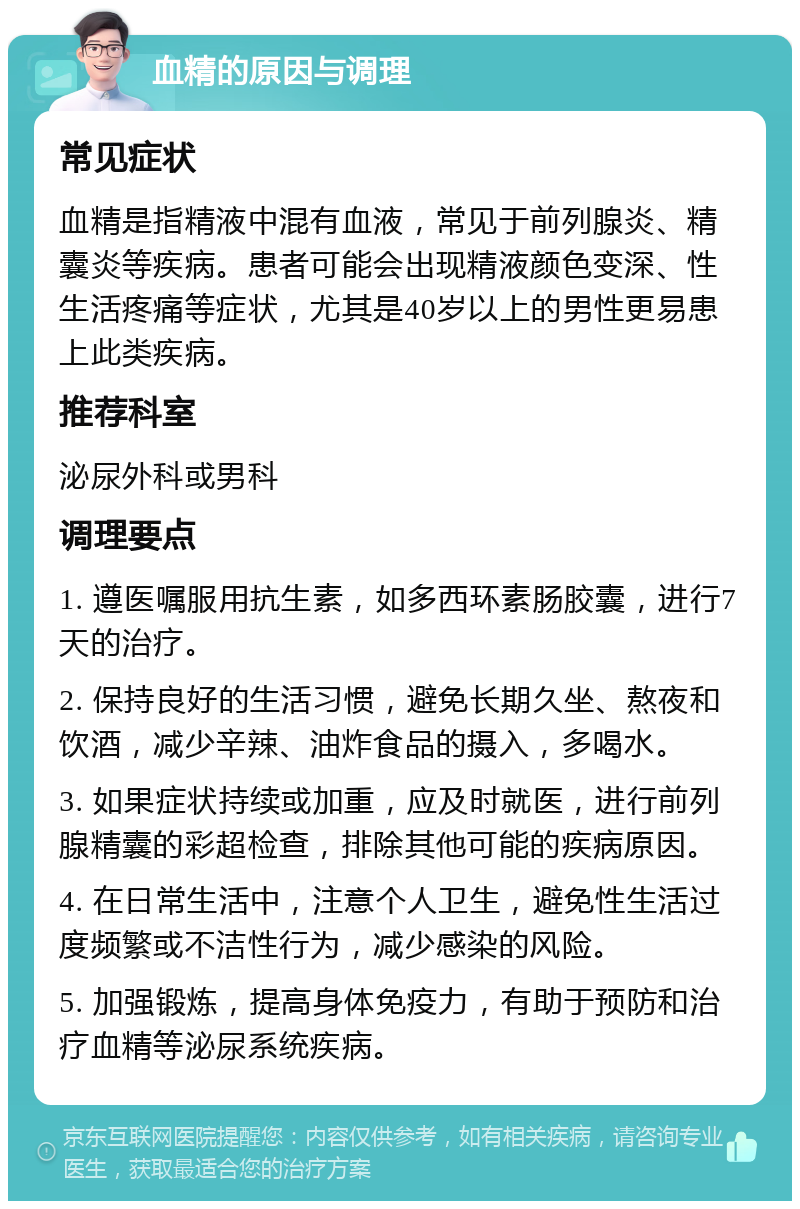 血精的原因与调理 常见症状 血精是指精液中混有血液，常见于前列腺炎、精囊炎等疾病。患者可能会出现精液颜色变深、性生活疼痛等症状，尤其是40岁以上的男性更易患上此类疾病。 推荐科室 泌尿外科或男科 调理要点 1. 遵医嘱服用抗生素，如多西环素肠胶囊，进行7天的治疗。 2. 保持良好的生活习惯，避免长期久坐、熬夜和饮酒，减少辛辣、油炸食品的摄入，多喝水。 3. 如果症状持续或加重，应及时就医，进行前列腺精囊的彩超检查，排除其他可能的疾病原因。 4. 在日常生活中，注意个人卫生，避免性生活过度频繁或不洁性行为，减少感染的风险。 5. 加强锻炼，提高身体免疫力，有助于预防和治疗血精等泌尿系统疾病。