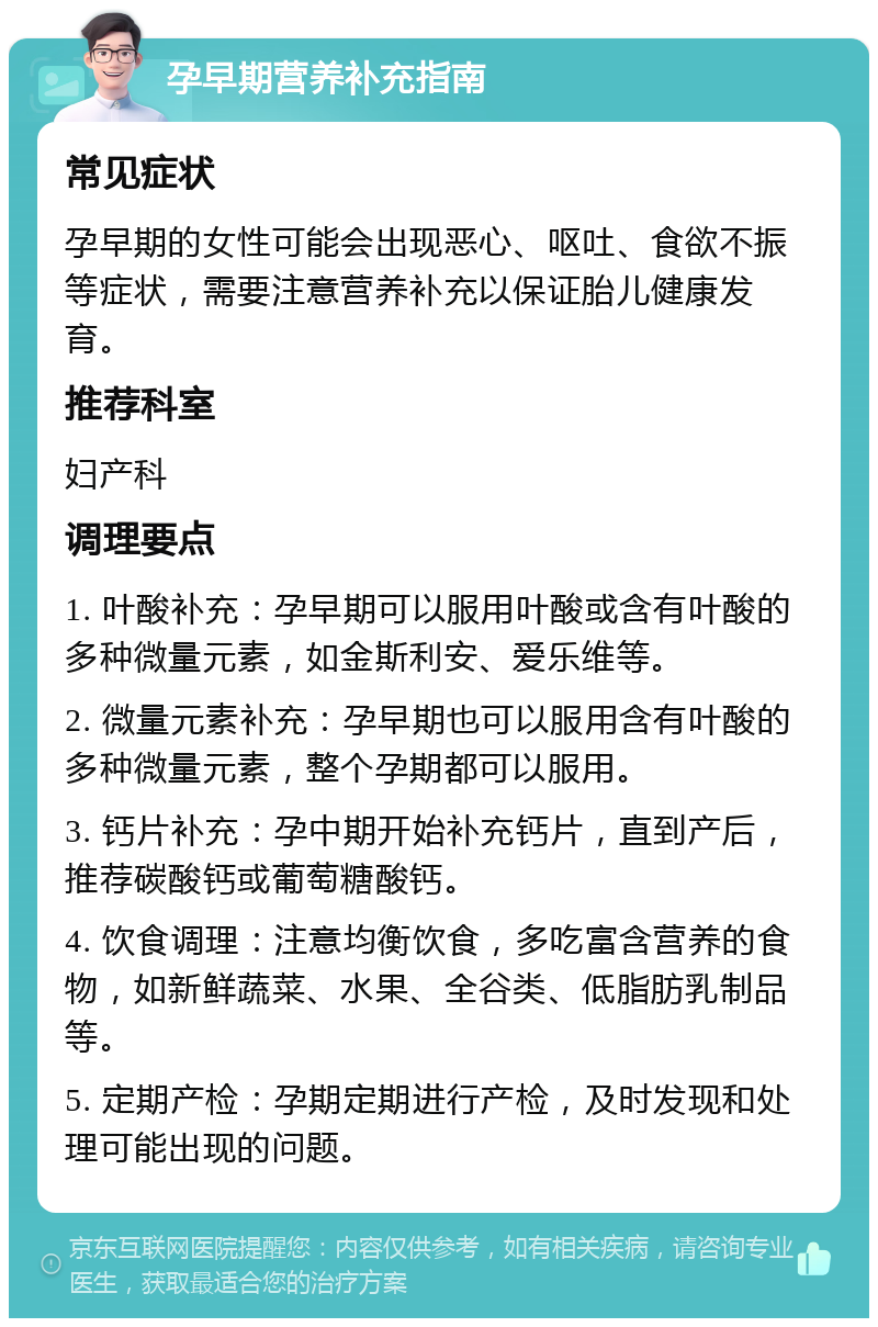 孕早期营养补充指南 常见症状 孕早期的女性可能会出现恶心、呕吐、食欲不振等症状，需要注意营养补充以保证胎儿健康发育。 推荐科室 妇产科 调理要点 1. 叶酸补充：孕早期可以服用叶酸或含有叶酸的多种微量元素，如金斯利安、爱乐维等。 2. 微量元素补充：孕早期也可以服用含有叶酸的多种微量元素，整个孕期都可以服用。 3. 钙片补充：孕中期开始补充钙片，直到产后，推荐碳酸钙或葡萄糖酸钙。 4. 饮食调理：注意均衡饮食，多吃富含营养的食物，如新鲜蔬菜、水果、全谷类、低脂肪乳制品等。 5. 定期产检：孕期定期进行产检，及时发现和处理可能出现的问题。