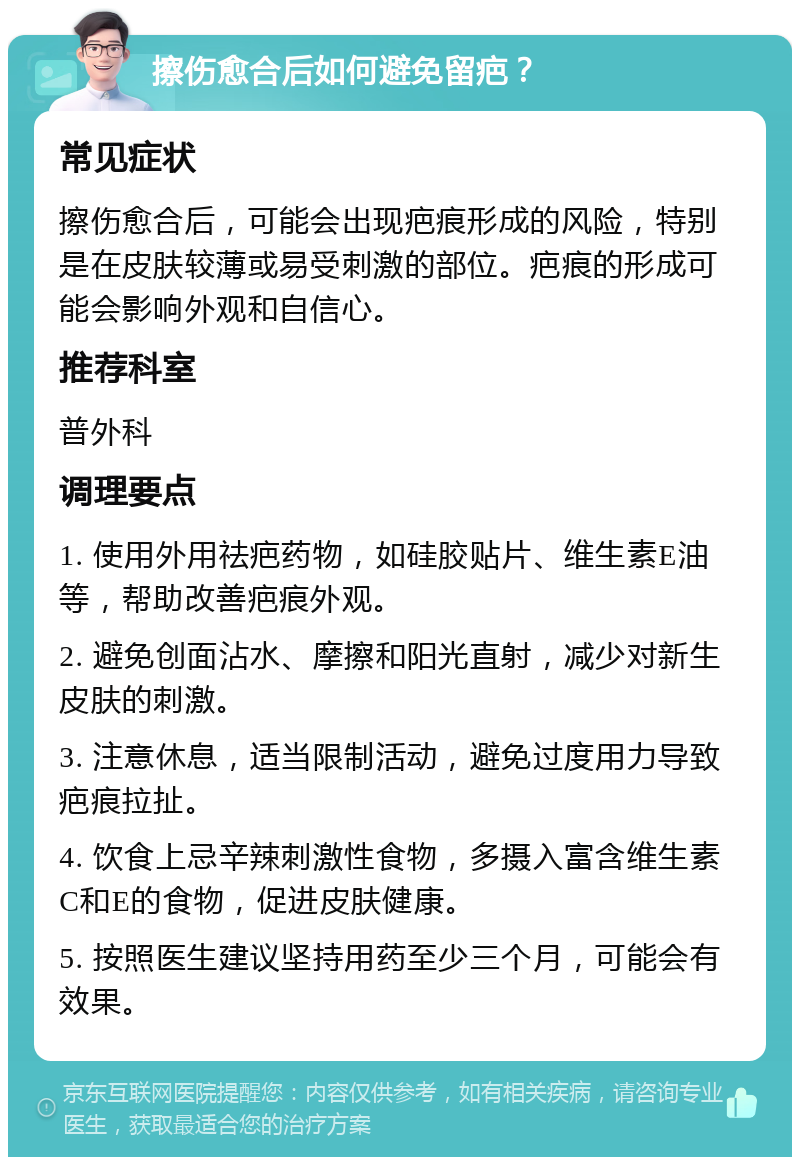 擦伤愈合后如何避免留疤？ 常见症状 擦伤愈合后，可能会出现疤痕形成的风险，特别是在皮肤较薄或易受刺激的部位。疤痕的形成可能会影响外观和自信心。 推荐科室 普外科 调理要点 1. 使用外用祛疤药物，如硅胶贴片、维生素E油等，帮助改善疤痕外观。 2. 避免创面沾水、摩擦和阳光直射，减少对新生皮肤的刺激。 3. 注意休息，适当限制活动，避免过度用力导致疤痕拉扯。 4. 饮食上忌辛辣刺激性食物，多摄入富含维生素C和E的食物，促进皮肤健康。 5. 按照医生建议坚持用药至少三个月，可能会有效果。