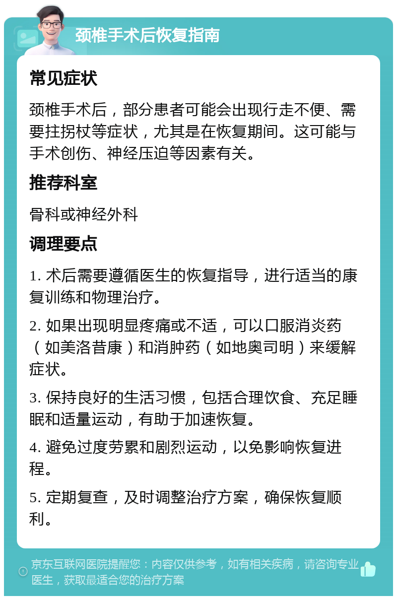 颈椎手术后恢复指南 常见症状 颈椎手术后，部分患者可能会出现行走不便、需要拄拐杖等症状，尤其是在恢复期间。这可能与手术创伤、神经压迫等因素有关。 推荐科室 骨科或神经外科 调理要点 1. 术后需要遵循医生的恢复指导，进行适当的康复训练和物理治疗。 2. 如果出现明显疼痛或不适，可以口服消炎药（如美洛昔康）和消肿药（如地奥司明）来缓解症状。 3. 保持良好的生活习惯，包括合理饮食、充足睡眠和适量运动，有助于加速恢复。 4. 避免过度劳累和剧烈运动，以免影响恢复进程。 5. 定期复查，及时调整治疗方案，确保恢复顺利。