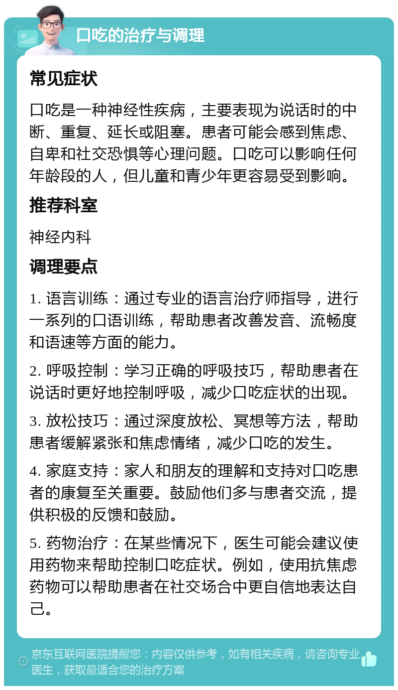 口吃的治疗与调理 常见症状 口吃是一种神经性疾病，主要表现为说话时的中断、重复、延长或阻塞。患者可能会感到焦虑、自卑和社交恐惧等心理问题。口吃可以影响任何年龄段的人，但儿童和青少年更容易受到影响。 推荐科室 神经内科 调理要点 1. 语言训练：通过专业的语言治疗师指导，进行一系列的口语训练，帮助患者改善发音、流畅度和语速等方面的能力。 2. 呼吸控制：学习正确的呼吸技巧，帮助患者在说话时更好地控制呼吸，减少口吃症状的出现。 3. 放松技巧：通过深度放松、冥想等方法，帮助患者缓解紧张和焦虑情绪，减少口吃的发生。 4. 家庭支持：家人和朋友的理解和支持对口吃患者的康复至关重要。鼓励他们多与患者交流，提供积极的反馈和鼓励。 5. 药物治疗：在某些情况下，医生可能会建议使用药物来帮助控制口吃症状。例如，使用抗焦虑药物可以帮助患者在社交场合中更自信地表达自己。