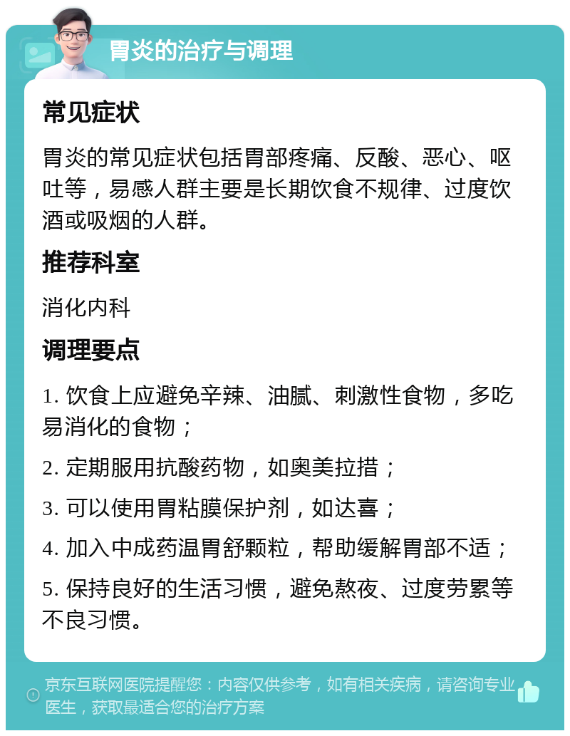 胃炎的治疗与调理 常见症状 胃炎的常见症状包括胃部疼痛、反酸、恶心、呕吐等，易感人群主要是长期饮食不规律、过度饮酒或吸烟的人群。 推荐科室 消化内科 调理要点 1. 饮食上应避免辛辣、油腻、刺激性食物，多吃易消化的食物； 2. 定期服用抗酸药物，如奥美拉措； 3. 可以使用胃粘膜保护剂，如达喜； 4. 加入中成药温胃舒颗粒，帮助缓解胃部不适； 5. 保持良好的生活习惯，避免熬夜、过度劳累等不良习惯。