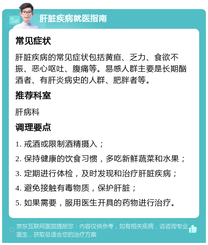 肝脏疾病就医指南 常见症状 肝脏疾病的常见症状包括黄疸、乏力、食欲不振、恶心呕吐、腹痛等。易感人群主要是长期酗酒者、有肝炎病史的人群、肥胖者等。 推荐科室 肝病科 调理要点 1. 戒酒或限制酒精摄入； 2. 保持健康的饮食习惯，多吃新鲜蔬菜和水果； 3. 定期进行体检，及时发现和治疗肝脏疾病； 4. 避免接触有毒物质，保护肝脏； 5. 如果需要，服用医生开具的药物进行治疗。