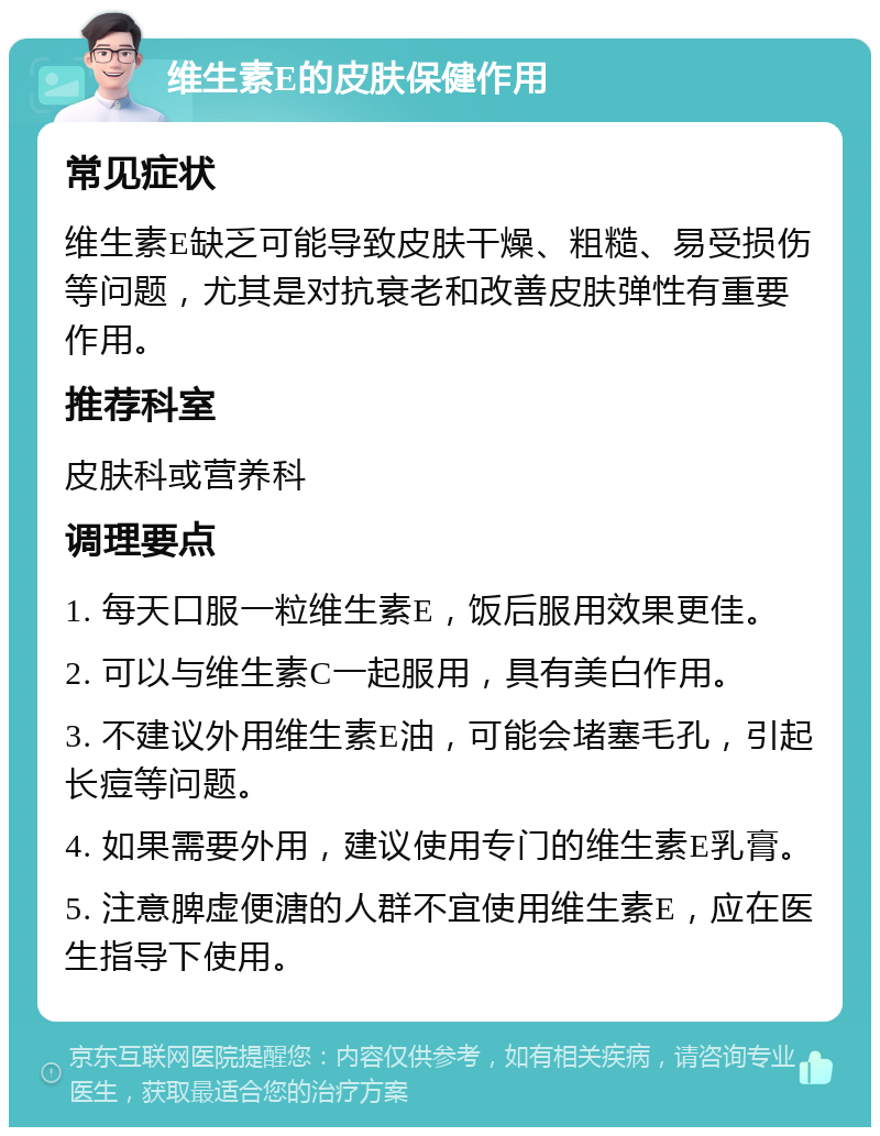 维生素E的皮肤保健作用 常见症状 维生素E缺乏可能导致皮肤干燥、粗糙、易受损伤等问题，尤其是对抗衰老和改善皮肤弹性有重要作用。 推荐科室 皮肤科或营养科 调理要点 1. 每天口服一粒维生素E，饭后服用效果更佳。 2. 可以与维生素C一起服用，具有美白作用。 3. 不建议外用维生素E油，可能会堵塞毛孔，引起长痘等问题。 4. 如果需要外用，建议使用专门的维生素E乳膏。 5. 注意脾虚便溏的人群不宜使用维生素E，应在医生指导下使用。