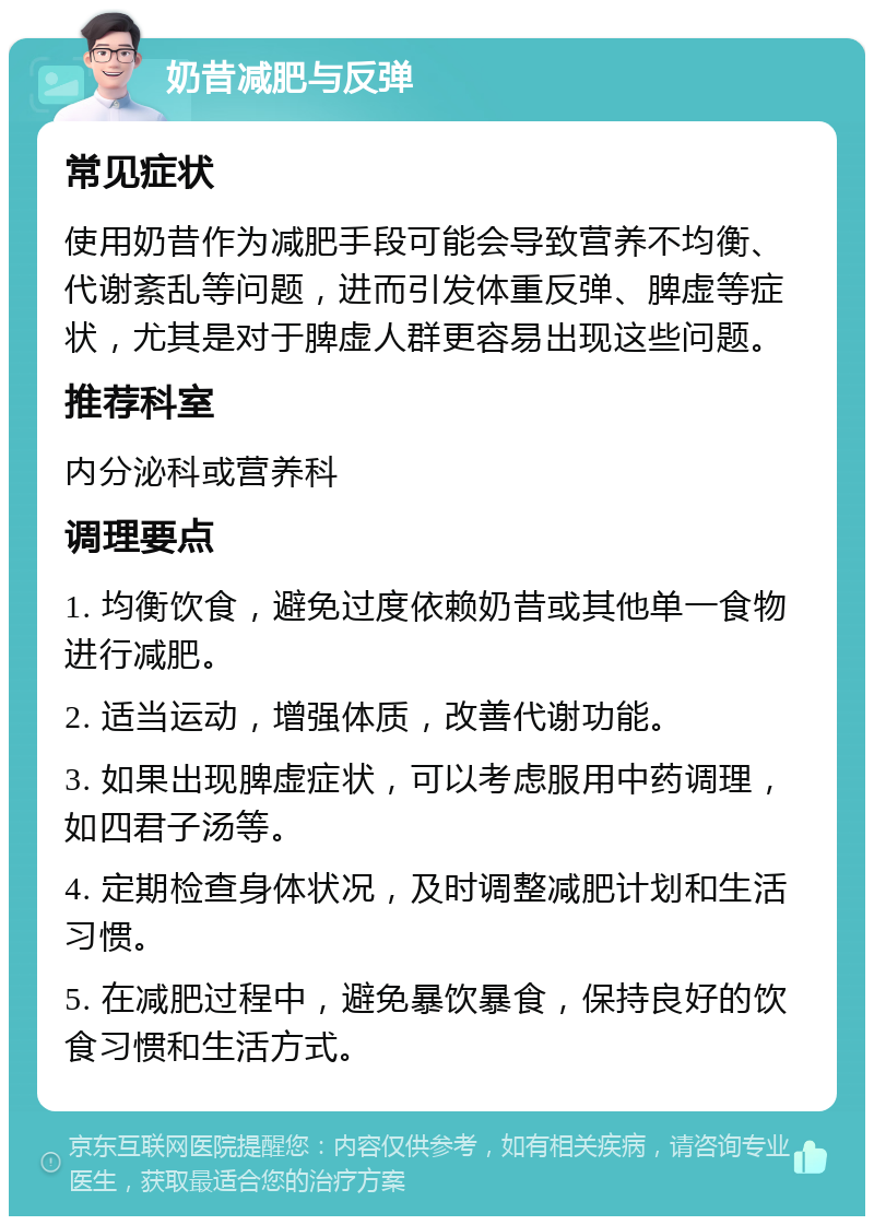 奶昔减肥与反弹 常见症状 使用奶昔作为减肥手段可能会导致营养不均衡、代谢紊乱等问题，进而引发体重反弹、脾虚等症状，尤其是对于脾虚人群更容易出现这些问题。 推荐科室 内分泌科或营养科 调理要点 1. 均衡饮食，避免过度依赖奶昔或其他单一食物进行减肥。 2. 适当运动，增强体质，改善代谢功能。 3. 如果出现脾虚症状，可以考虑服用中药调理，如四君子汤等。 4. 定期检查身体状况，及时调整减肥计划和生活习惯。 5. 在减肥过程中，避免暴饮暴食，保持良好的饮食习惯和生活方式。