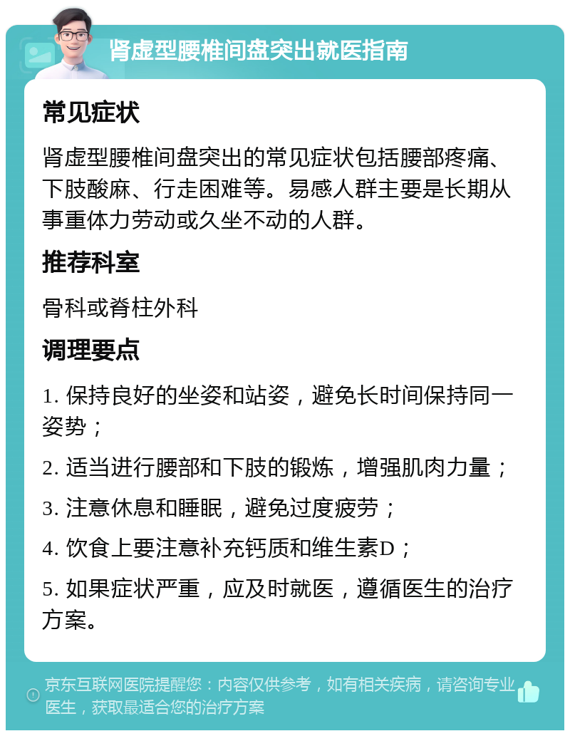 肾虚型腰椎间盘突出就医指南 常见症状 肾虚型腰椎间盘突出的常见症状包括腰部疼痛、下肢酸麻、行走困难等。易感人群主要是长期从事重体力劳动或久坐不动的人群。 推荐科室 骨科或脊柱外科 调理要点 1. 保持良好的坐姿和站姿，避免长时间保持同一姿势； 2. 适当进行腰部和下肢的锻炼，增强肌肉力量； 3. 注意休息和睡眠，避免过度疲劳； 4. 饮食上要注意补充钙质和维生素D； 5. 如果症状严重，应及时就医，遵循医生的治疗方案。