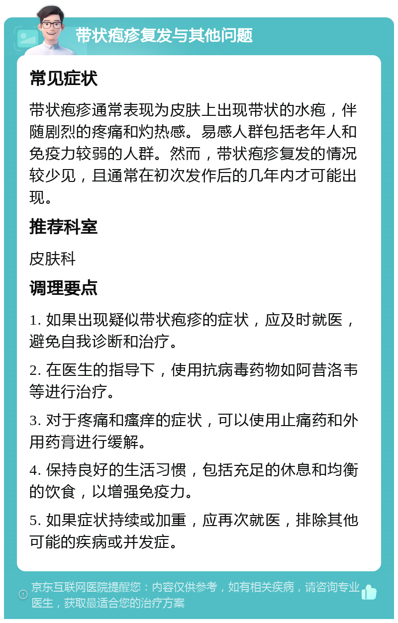 带状疱疹复发与其他问题 常见症状 带状疱疹通常表现为皮肤上出现带状的水疱，伴随剧烈的疼痛和灼热感。易感人群包括老年人和免疫力较弱的人群。然而，带状疱疹复发的情况较少见，且通常在初次发作后的几年内才可能出现。 推荐科室 皮肤科 调理要点 1. 如果出现疑似带状疱疹的症状，应及时就医，避免自我诊断和治疗。 2. 在医生的指导下，使用抗病毒药物如阿昔洛韦等进行治疗。 3. 对于疼痛和瘙痒的症状，可以使用止痛药和外用药膏进行缓解。 4. 保持良好的生活习惯，包括充足的休息和均衡的饮食，以增强免疫力。 5. 如果症状持续或加重，应再次就医，排除其他可能的疾病或并发症。